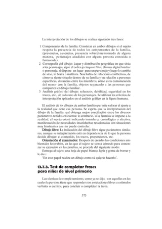 375
La interpretación de los dibujos se realiza siguiendo tres fases:
1 Componentes de la familia: Constatar en ambos dibujos si el sujeto
respeta la presencia de todos los componentes de la familia,
(presencias, ausencias, presencia sobredimensionada de alguna
manera, personajes añadidos con alguna persona conocida o
fantaseada).
2 Coreografía del dibujo: Lugar y distribución geográfica en que sitúa
a los personajes, sigue el orden jerárquico filial, elimina algún familiar
o personaje, si dispone un lugar para un personaje y luego lo cambia
de sitio, lo borra o maltrata. Nos habla de relaciones conflictivas, de
cómo se siente situado dentro de su familia y en relación a personas
específicas, distancias entre los miembros, cómo es la comunicación
del menor con la familia, objetos separando a las personas que
comparten el dibujo familiar.
3 Análisis gráfico del dibujo: refuerzos, debilidad, seguridad en los
trazos, etc., de cada uno de los personajes. Se utilizan los criterios de
interpretación aplicados en el análisis gráfico en la figura humana.
El análisis de los dibujos de ambas familias permite valorar el ajuste a
la realidad que tiene esa persona. Se espera que la interpretación del
dibujo de la familia real obtenga mejor conciliación entre los diversos
parámetros tenidos en cuenta; lo contrario, si la fantasía se impone a la
realidad, el sujeto estará indicando inmadurez cronológica o afectiva,
manifestación de necesidades insatisfechas relacionadas con situaciones
muy frustrantes que no puede controlar.
Dibujo libre:
Dibujo libre:
Dibujo libre:
Dibujo libre:
Dibujo libre: La indicación del dibujo libre sigue parámetros simila-
res, aunque su interpretación está en dependencia de lo que la persona
decida dibujar: el contenido, los trazos, proporciones, etc.
Orientación al examinador:
Orientación al examinador:
Orientación al examinador:
Orientación al examinador:
Orientación al examinador: Después de creadas las condiciones am-
bientales favorables, en las que el sujeto se sienta cómodo para comen-
zar su ejecución en las pruebas, se procede del siguiente modo:
Entrega al sujeto una hoja de papel blanco, lápiz y goma de borrar y
le dice:
"En este papel realiza un dibujo como tú quieras hacerlo".
13.7.3. Test de completar frases
para niños de nivel primario
Las técnicas de completamiento, como ya se dijo, son aquellas en las
cuales la persona tiene que responder con asociaciones libres a estímulos
verbales o escritos, para concluir o completar la tarea.
 