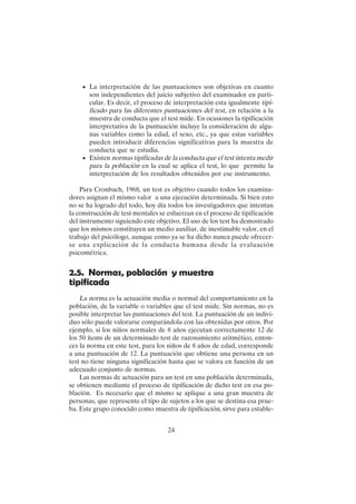 24
• La interpretación de las puntuaciones son objetivas en cuanto
son independientes del juicio subjetivo del examinador en parti-
cular. Es decir, el proceso de interpretación esta igualmente tipi-
ficado para las diferentes puntuaciones del test, en relación a la
muestra de conducta que el test mide. En ocasiones la tipificación
interpretativa de la puntuación incluye la consideración de algu-
nas variables como la edad, el sexo, etc., ya que estas variables
pueden introducir diferencias significativas para la muestra de
conducta que se estudia.
• Existen normas tipificadas de la conducta que el test intenta medir
para la población en la cual se aplica el test, lo que permite la
interpretación de los resultados obtenidos por ese instrumento.
Para Cronbach, 1968, un test es objetivo cuando todos los examina-
dores asignan el mismo valor a una ejecución determinada. Si bien esto
no se ha logrado del todo, hoy día todos los investigadores que intentan
la construcción de test mentales se esfuerzan en el proceso de tipificación
del instrumento siguiendo este objetivo. El uso de los test ha demostrado
que los mismos constituyen un medio auxiliar, de inestimable valor, en el
trabajo del psicólogo, aunque como ya se ha dicho nunca puede ofrecer-
se una explicación de la conducta humana desde la evaluación
psicométrica.
2.5. Normas, población y muestra
tipificada
La norma es la actuación media o normal del comportamiento en la
población, de la variable o variables que el test mide. Sin normas, no es
posible interpretar las puntuaciones del test. La puntuación de un indivi-
duo sólo puede valorarse comparándola con las obtenidas por otros. Por
ejemplo, si los niños normales de 8 años ejecutan correctamente 12 de
los 50 ítems de un determinado test de razonamiento aritmético, enton-
ces la norma en este test, para los niños de 8 años de edad, corresponde
a una puntuación de 12. La puntuación que obtiene una persona en un
test no tiene ninguna significación hasta que se valora en función de un
adecuado conjunto de normas.
Las normas de actuación para un test en una población determinada,
se obtienen mediante el proceso de tipificación de dicho test en esa po-
blación. Es necesario que el mismo se aplique a una gran muestra de
personas, que represente el tipo de sujetos a los que se destina esa prue-
ba. Este grupo conocido como muestra de tipificación, sirve para estable-
 