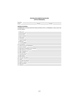 377
PRUEBADECOMPLETARFRASES
PRUEBADECOMPLETARFRASES
PRUEBADECOMPLETARFRASES
PRUEBADECOMPLETARFRASES
PRUEBADECOMPLETARFRASES
(NIVEL PRIMARIO)
(NIVEL PRIMARIO)
(NIVEL PRIMARIO)
(NIVEL PRIMARIO)
(NIVEL PRIMARIO)
Nombre.
Edad: Fecha Grado
INSTRUCCIONES:
INSTRUCCIONES:
INSTRUCCIONES:
INSTRUCCIONES:
INSTRUCCIONES:
COMPLETE LAS SIGUIENTES ORACIONES CON LA PRIMERA IDEA QUE SE
LE OCURRA.
1. Me gusta
2. No me gusta
3. En mi casa
4. Por la noche
5. Mi mamá
6. Yo deseo
7. Siento temor
8. Mi papá
9. A escondidas
10. No quisiera
11. Mi hermano (o hermana)
12. En la escuela
13. Mi mayor problema en la escuela
14. Mi maestra (o maestro)
15. Mis compañeros
16. Mis estudios
17. Cuando juego
18. Mis padres
19. Me molesta
20. Cuando duermo
21. Odio
22. Cuando sea mayor
23. Quiero mucho
24. Me preocupa
25. Quisiera
 