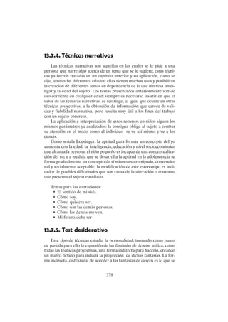 378
13.7.4. Técnicas narrativas
Las técnicas narrativas son aquellas en las cuales se le pide a una
persona que narre algo acerca de un tema que se le sugiere; estas técni-
cas ya fueron tratadas en un capítulo anterior y su aplicación, como se
dijo, abarca las diferentes edades; ellas tienen muchos usos y posibilitan
la creación de diferentes temas en dependencia de lo que interesa inves-
tigar y la edad del sujeto. Los temas presentados anteriormente son de
uso corriente en cualquier edad; siempre es necesario insistir en que el
valor de las técnicas narrativas, se restringe, al igual que ocurre en otras
técnicas proyectivas, a la obtención de información que carece de vali-
dez y fiabilidad normativa, pero resulta muy útil a los fines del trabajo
con un sujeto concreto.
La aplicación e interpretación de estos recursos en niños siguen los
mismos parámetros ya analizados: la consigna obliga al sujeto a centrar
su atención en el modo cómo el individuo se ve así mismo y ve a los
demás.
Como señala Loevinger, la aptitud para formar un concepto del yo
aumenta con la edad, la inteligencia, educación y nivel socioeconómico
que alcanza la persona: el niño pequeño es incapaz de una conceptualiza-
ción del yo; y a medida que se desarrolla la aptitud en la adolescencia se
forma gradualmente un concepto de sí mismo estereotipado, convencio-
nal y socialmente aceptable; la modificación de este estereotipo es indi-
cador de posibles dificultades que son causa de la alteración o trastorno
que presenta el sujeto estudiado.
Temas para las narraciones:
• El sentido de mi vida.
• Cómo soy.
• Cómo quisiera ser.
• Cómo son las demás personas.
• Cómo los demás me ven.
• Mi futuro debe ser
13.7.5. Test desiderativo
Este tipo de técnicas estudia la personalidad, tomando como punto
de partida para ello la expresión de las fantasías de deseos; utiliza, como
todas las técnicas proyectivas, una forma indirecta para hacerlo, creando
un marco ficticio para inducir la proyección de dichas fantasías. La for-
ma indirecta, disfrazada, de acceder a las fantasías de deseos es lo que se
 