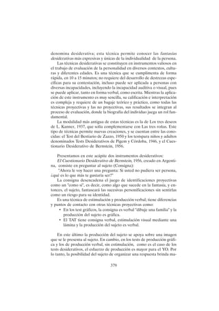 379
denomina desiderativa; esta técnica permite conocer las fantasías
desiderativas más expresivas y únicas de la individualidad de la persona.
Las técnicas desiderativas se constituyen en instrumentos valiosos en
el trabajo de evaluación de la personalidad en diversos contextos, cultu-
ras y diferentes edades. Es una técnica que se cumplimenta de forma
rápida, en 10 a 15 minutos; no requiere del desarrollo de destrezas espe-
cíficas para su contestación, incluso puede ser aplicada a personas con
diversas incapacidades, incluyendo la incapacidad auditiva o visual, pues
se puede aplicar, tanto en forma verbal, como escrita. Mientras la aplica-
ción de este instrumento es muy sencilla, su calificación e interpretación
es compleja y requiere de un bagaje teórico y práctico, como todas las
técnicas proyectivas y las no proyectivas, sus resultados se integran al
proceso de evaluación, donde la biografía del individuo juega un rol fun-
damental.
La modalidad más antigua de estas técnicas es la de Los tres deseos
de L. Kanner, 1937, que solía complementarse con Las tres roñas. Este
tipo de técnicas permite nuevas creaciones, y se cuentan entre las cono-
cidas: el Test del Bestiario de Zazzo, 1950 y los testspara niños y adultos
denominados Tests Desiderativos de Pigem y Córdoba, 1946, y el Cues-
tionario Desiderativo de Bernstein, 1956.
Presentamos en este acápite dos instrumentos desiderativos:
El Cuestionario Desiderativo de Bernstein, 1956, creado en Argenti-
na, consiste en preguntar al sujeto (Consigna):
"Ahora le voy hacer una pregunta: Si usted no pudiera ser persona,
¿qué es lo que más te gustaría ser?"
La consigna desencadena el juego de identificaciones proyectivas
como un "como si", es decir, como algo que sucede en la fantasía, y en-
tonces, el sujeto, fantaseará las sucesivas personificaciones sin sentirlas
como un riesgo para su identidad.
Es una técnica de estimulación y producción verbal; tiene diferencias
y puntos de contacto con otras técnicas proyectivas como:
• En los test gráficos, la consigna es verbal "dibuje una familia" y la
producción del sujeto es gráfica.
• El TAT tiene consigna verbal, estimulación visual mediante una
lámina y la producción del sujeto es verbal.
En este último la producción del sujeto se apoya sobre una imagen
que se le presenta al sujeto. En cambio, en los tests de producción gráfi-
ca y los de producción verbal, sin estimulación, como es el caso de los
tests desiderativos, el esfuerzo de producción es mayor para el YO. Por
lo tanto, la posibilidad del sujeto de organizar una respuesta brinda ma-
 