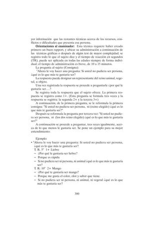 380
yor información que las restantes técnicas acerca de los recursos, con-
flictos o dificultades que presenta esa persona.
Orientaciones al examinador:
Orientaciones al examinador:
Orientaciones al examinador:
Orientaciones al examinador:
Orientaciones al examinador: Esta técnica requiere haber creado
primero un buen rapport, y ubicar su administración a continuación de
las técnicas gráficas o después de algún test de mayor complejidad; se
registra todo lo que el sujeto dice y el tiempo de reacción en segundos
(TR), puede ser aplicada en todas las edades siempre de forma indivi-
dual; el tiempo de administración es breve, de 10 a 15 minutos.
La pregunta al sujeto (Consigna):
"Ahora le voy hacer una pregunta: Si usted no pudiera ser persona,
¿qué es lo que más te gustaría ser?
La respuesta puede designar un representante del reino animal, vege-
tal, u objeto.
Una vez registrada la respuesta se procede a preguntarle ¿por qué le
gustaría ser….?
Se registra toda la respuesta que el sujeto ofrece. La primera res-
puesta se registra como 1+. (Esta pregunta se formula tres veces y la
respuesta se registra: la segunda 2+ y la tercera 3+)
A continuación, de la primera pregunta, se le reformula la primera
consigna: "Si usted no pudiera ser persona, ni (reino elegido) ¿qué es lo
que más te gustaría ser?"
Después se reformula la pregunta por tercera vez: "Si usted no pudie-
ra ser persona, ni (los dos reino elegido) ¿qué es lo que más te gustaría
ser?"
A continuación se procede a preguntar, tres veces igualmente, acer-
ca de lo que menos le gustaría ser. Se pone un ejemplo para su mejor
entendimiento:
Ejemplo:
• "Ahora le voy hacer una pregunta: Si usted no pudiera ser persona,
¿qué es lo que más te gustaría ser?
T. R. 5" 1+ Liebre
– ¿Por qué le gustaría ser liebre?
– Porque es rápida
– Si no pudiera ser ni persona, ni animal ¿qué es lo que más te gustaría
ser?
T. R: 10" 2+ Mango
– ¿Por qué te gustaría ser mango?
– Porque me gusta el color, olor y sabor que tiene.
– Si no pudiera ser ni persona, ni animal, ni vegetal ¿qué es lo que
más te gustaría ser?
 