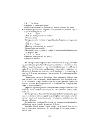 381
T. R. 3" 3+ Piano
– ¿Por qué te gustaría ser piano?
– Porque es el sonido del instrumento musical que más me gusta.
• "Ahora te voy hacer otra pregunta: Si no pudieras ser persona, ¿qué es
lo que menos te gustaría ser?
– T. R. 3" 1- Cactus
– ¿Por qué no te gustaría ser cactus?
– Porque pincha
– Si no pudieras ser persona, ni vegetal ¿qué es lo que menos te gustaría
ser?
– T. R. 5" 2- Pantera
– ¿Por qué no te gustaría ser pantera?
– Porque hace mucho daño
– Si no pudieras ser persona, ni vegetal, ni animal ¿qué es lo que menos
te gustaría ser?
– T. R. 5" 3- Piedra
– ¿Por qué no te gustaría ser piedra?
– Porque es aburrida
En niños pequeños se puede crear una situación de juego, con el fin
de ajustar la consigna al mundo mágico y animista de los menores, para
obtener mayor información y no enfrentar al niño con el problema de
dejar de ser persona; según Van Krevelen y otros autores (aceptado por
el autor de la presente prueba), puede implicar el problema de la
muerte al dejar de ser persona. Una propuesta de consigna para niños
pequeños es:
"Supongamos que estás durmiendo y que sueñas con un hada muy,
muy buena. El hada te pregunta si quieres que ella haga algo mágico para
ti y te transforme en algo muy lindo que a ti te gusta, pero en algo que no
sea una persona. Puedes pedirle que te transforme en cualquier cosa.
¿Qué le pedirías al hada?"
(Aparece la palabra persona subrayada en la consigna, señalando que
la misma puede sustituirse en función del sexo del menor en niña, niño,
nena, etc.)
La interpretación del protocolo recogido mediante esta prueba, igual
que en todas las técnicas proyectivas, es compleja como se dijo anterior-
mente y requiere de formación teórica y práctica que será objeto de estu-
dio más adelante.
Presentamos a continuación otro de los instrumentos desiderativos
utilizado en nuestro medio: Yo deseo y él desea.
Como ha sido dicho este tipo de técnica puede asumir diversas for-
mas de acuerdo a los intereses del investigador, la que presentamos es
una de ellas.
 