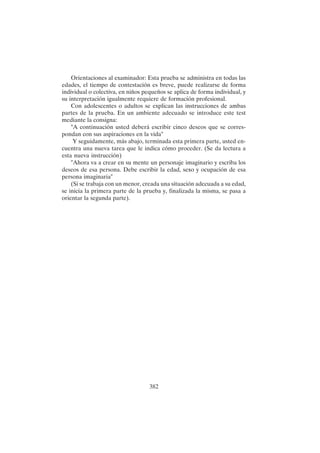 382
Orientaciones al examinador: Esta prueba se administra en todas las
edades, el tiempo de contestación es breve, puede realizarse de forma
individual o colectiva, en niños pequeños se aplica de forma individual, y
su interpretación igualmente requiere de formación profesional.
Con adolescentes o adultos se explican las instrucciones de ambas
partes de la prueba. En un ambiente adecuado se introduce este test
mediante la consigna:
"A continuación usted deberá escribir cinco deseos que se corres-
pondan con sus aspiraciones en la vida"
Y seguidamente, más abajo, terminada esta primera parte, usted en-
cuentra una nueva tarea que le indica cómo proceder. (Se da lectura a
esta nueva instrucción)
"Ahora va a crear en su mente un personaje imaginario y escriba los
deseos de esa persona. Debe escribir la edad, sexo y ocupación de esa
persona imaginaria"
(Si se trabaja con un menor, creada una situación adecuada a su edad,
se inicia la primera parte de la prueba y, finalizada la misma, se pasa a
orientar la segunda parte).
 