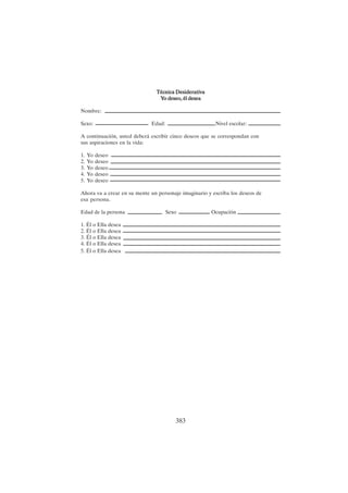 383
Técnica Desiderativa
Técnica Desiderativa
Técnica Desiderativa
Técnica Desiderativa
Técnica Desiderativa
Y
Y
Y
Y
Yo deseo, él desea
o deseo, él desea
o deseo, él desea
o deseo, él desea
o deseo, él desea
Nombre:
Sexo: Edad: Nivel escolar:
A continuación, usted deberá escribir cinco deseos que se correspondan con
sus aspiraciones en la vida:
1. Yo deseo
2. Yo deseo
3. Yo deseo
4. Yo deseo
5. Yo deseo
Ahora va a crear en su mente un personaje imaginario y escriba los deseos de
esa persona.
Edad de la persona Sexo Ocupación
1. Él o Ella desea
2. Él o Ella desea
3. Él o Ella desea
4. Él o Ella desea
5. Él o Ella desea
 