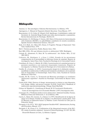 384
Bibliografía
Anastasi, A.: Test psicológicos. Ediciones Revolucionarias. La Habana, 1970.
Ajuriaguerra, J.: Manual de Psiquiatría Infantil, Barcelona: Toray-Masson, 1977.
Bauermeister, J.J. O. Colón, B. Villamil, Ch.D. Spielberger: Confiabilidad y validez del
Inventario de Ansiedad Rasgo-Estado para niños puertorriqueños y panameños,
Revista Interamericana de Psicología, 20(182):118.
Bauermeister, J.J., M. Huergo, C. García, y R.F. Otero: El Inventario de Autoevaluación
sobre Exámenes (IDASE) y su aplicabilidad a estudiantes de escuelas secundarias.
Spanish Journal of Behavioral Sciences, 10(1):237.
Beck, A.T., Rush, A.J., Shaw, B.F., Emery, G."Cognitive Therapy of Depression". New
York: Guilford Press, 1979.
Bell. J. Técnicas proyectivas. Paidós, Buenos Aires, 1964.
Burt MR (1998): ¿Por qué debemos invertir en adolescentes? OPS, Washington
Calzada, R., Altamirano, N., Ruíz, M. "La adolescencia". Act. Pediatr. Méx., 22 (4)/
2001:288-91
Cañizares, M., Rodríguez, L. y Grau, J. (1984). Estudio de los mecanismos
compensatorios de la personalidad en diferentes formas de ansiedad. Reporte de
investigación. Santa Clara, Cuba: Facultad de Psicología de la Universidad Central.
Castellanos, B., Grau, J. y Martín, M. (1986). Caracterización de la ansiedad personal en
pacientes neuróticos y con trastornos situacionales transitorios. Reporte de
investigación. La Habana: Facultad de Psicología de la Universidad de la Habana.
Castillo, R. y Lorenzo, A. (1993). Caracterización integral de la disfunción temporo-
mandibular en adolescentes: la influencia del tratamiento ortodóncico y de la ansiedad.
Tesis de Especialista en Estomatología. Santa Clara, Cuba: Facultad de Ciencias
Médicas de Villa Clara.
Casullo, M. M.; Castro, A. "Evaluación del Bienestar psicológico en estudiantes
adolescentes argentinos". Facultad de Psicología. Universidad de Buenos Aires,
2000.
Cattell, R.B. (1966). Patterns of change: measurements in relation to state-dimension,
trait change, lability, and process concepts. En R.B. Cattell (Ed.): Handbook of
multivariate experimental psychology. Chicago: Rand MacNally.
Celener de Nijamkin G., Guinzbourg de Braude M. El Cuestionario Desiderativo.
Centro de Investigaciones de la Economía Mundial (1997): Investigación sobre
Consuegra; R. J. "Problemas médicos de los adolescentes". Editorial Científico Técnica.
Biblioteca Clínica del Adolescente. C. de la Habana, 1988.
Cuesta, L., Bonet, M., Lorenzo, A. y Salazar, S. (1997). Identificación de las figuras de
apego en la infancia. Estudio de la empatía y sus dimensiones: prueba piloto. Tesis
de Maestría en Educación Sexual. La Habana: Centro Nacional de Cuba para la
Educación Sexual.
Derogatis, L. R. (1977): "SCL-90-R: Symptom Checklist-90-R". Administration, Scoring,
and Procedures Manual, 1977.
Derogatis, L. R.; Cleary, P. A. "Confirmation of the dimensional structure of the SLC-
90: a study of construct validation". Journal of Clinical Psychology, 33/ 1997: 981-989.
Desarrollo Humano en Cuba., La Habana: Caguayo
 