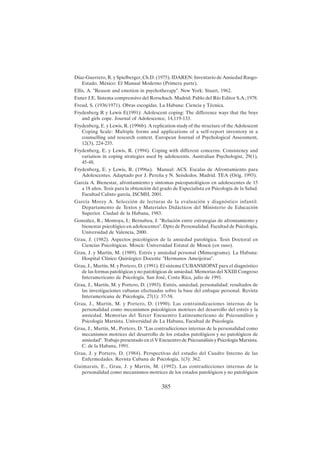 385
Díaz-Guerrero, R. y Spielberger, Ch.D. (1975). IDAREN: Inventario de Ansiedad Rasgo-
Estado. México: El Manual Moderno (Primera parte).
Ellis, A. "Reason and emotion in psychotherapy". New York: Stuart, 1962.
Exner J.E. Sistema comprensivo del Rorschach. Madrid: Pablo del Río Editor S.A.;1978.
Freud, S. (1936/1971). Obras escogidas. La Habana: Ciencia y Técnica.
Frydenberg R y Lewis E(1991): Adolescent coping: The difference ways that the boys
and girls cope. Journal of Adolescence, 14,119-133.
Frydenberg, E. y Lewis, R. (1996b). A replication study of the structure of the Adolescent
Coping Scale: Multiple forms and applications of a self-report inventory in a
counselling and research context. European Journal of Psychological Assessment,
12(3), 224-235.
Frydenberg, E. y Lewis, R. (1994). Coping with different concerns: Consistency and
variation in coping strategies used by adolescents. Australian Psychologist, 29(1),
45-48.
Frydenberg, E. y Lewis, R. (1996a). Manual: ACS. Escalas de Afrontamiento para
Adolescentes. Adaptado por J. Pereña y N. Seisdedos. Madrid. TEA (Orig. 1993).
García A. Bienestar, afrontamiento y síntomas psicopatológicos en adolescentes de 15
a 18 años. Tesis para la obtención del grado de Especialista en Psicología de la Salud.
Facultad Calixto garcía, ISCMH, 2001.
García Morey A. Selección de lecturas de la evaluación y diagnóstico infantil.
Departamento de Textos y Materiales Didácticos del Ministerio de Educación
Superior. Ciudad de la Habana, 1983.
González, R.; Montoya, I.; Bernabeu, J. "Relación entre estrategias de afrontamiento y
bienestar psicológico en adolescentes". Dpto de Personalidad. Facultad de Psicología,
Universidad de Valencia, 2000.
Grau, J. (1982). Aspectos psicológicos de la ansiedad patológica. Tesis Doctoral en
Ciencias Psicológicas. Moscú: Universidad Estatal de Moscú (en ruso).
Grau, J. y Martín, M. (1989). Estrés y ansiedad personal (Mimeograma). La Habana:
Hospital Clínico Quirúrgico Docente "Hermanos Ameijeiras".
Grau, J., Martín, M. y Portero, D. (1991). El sistema CUBANSIOPAT para el diagnóstico
de las formas patológicas y no patológicas de ansiedad. Memorias del XXIII Congreso
Interamericano de Psicología. San José, Costa Rica, julio de 1991.
Grau, J., Martín, M. y Portero, D. (1993). Estrés, ansiedad, personalidad: resultados de
las investigaciones cubanas efectuadas sobre la base del enfoque personal. Revista
Interamericana de Psicología, 27(1): 37-58.
Grau, J., Martín, M. y Portero, D. (1990). Las contraindicaciones internas de la
personalidad como mecanismos psicológicos motrices del desarrollo del estrés y la
ansiedad. Memorias del Tercer Encuentro Latinoamericano de Psicoanálisis y
Psicología Marxista. Universidad de La Habana, Facultad de Psicología.
Grau, J., Martín, M., Portero, D. "Las contradicciones internas de la personalidad como
mecanismos motrices del desarrollo de los estados patológicos y no patológicos de
ansiedad". Trabajo presentado en el V Encuentro de Psicoanálisis y Psicología Marxista.
C. de la Habana, 1991.
Grau, J. y Portero, D. (1984). Perspectivas del estudio del Cuadro Interno de las
Enfermedades. Revista Cubana de Psicología, 1(3): 362.
Guimarais, E., Grau, J. y Martín, M. (1992). Las contradicciones internas de la
personalidad como mecanismos motrices de los estados patológicos y no patológicos
 