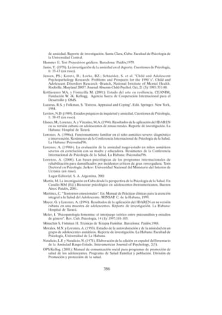 386
de ansiedad. Reporte de investigación. Santa Clara, Cuba: Facultad de Psicología de
la Universidad Central.
Hammer E. Test Proyectivos gráficos. Barcelona: Paidós;1979.
Janin, Y. (1978). La investigación de la ansiedad en el deporte. Cuestiones de Psicología,
6: 35-43 (en ruso).
Jensen, PS.; Koretz, D.; Locke, BZ.; Schneider, S. et al. "Child and Adolescent
Psychopathology Research: Problems and Prospects for the 1990´s". Child and
Adolescent Disorders Research -Branch, National Institute of Mental Health.
Rockville, Maryland 20857. Journal Abnorm-Child-Psychol. Oct, 21 (5)/ 1993: 551-80.
Kotliarenco MA. y Fontecilla M. (2001): Estado del arte en resiliencia. CEANIM,
Fundación W. -K. Kellogg, Agencia Sueca de Cooperación Internacional para el
Desarrollo y OMS.
Lazarus, R.S. y Folkman, S. "Estress, Appraisal and Coping". Edit. Springer. New York,
1984.
Levitov, N.D. (1989). Estados psíquicos de inquietud y ansiedad. Cuestiones de Psicología,
1: 38-45 (en ruso).
Llanes, M., Lorenzo, A. y Vizcaíno, M.A. (1994). Resultados de la aplicación del IDAREN
en su versión cubana en adolescentes de zonas rurales. Reporte de investigación. La
Habana: Hospital de Tarará.
Lorenzo, A. (1996a). Funcionamiento familiar en el niño asmático severo: diagnóstico
e intervención. Resúmenes de la Conferencia Internacional de Psicología de la Salud.
La Habana: Psicosalud'96.
Lorenzo, A. (1996b). La evaluación de la ansiedad rasgo-estado en niños asmáticos
severos en correlación con su madre y educadora. Resúmenes de la Conferencia
Internacional de Psicología de la Salud. La Habana: Psicosalud'96.
Lorenzo, A. (2000). Las bases psicológicas de los programas internacionales de
rehabilitación para damnificados por incidentes críticos de gran envergadura. Tesis
Doctoral en Psicología. Jarkov: Universidad Nacional del Ministerio del Interior de
Ucrania (en ruso).
Lugar Editorial, S. A. Argentina, 2001
Martín, M. La investigación en Cuba desde la perspectiva de la Psicología de la Salud. En
Casullo MM (Ed.) Bienestar psicológico en adolescentes iberoamericanos, Buenos
Aires: Paidós, 2001.
Martínez, C. "Trastornos emocionales". En: Manual de Prácticas clínicas para la atención
integral a la Salud del Adolescente. MINSAP. C. de la Habana, 1999.
Mayor, G. y Lorenzo, A. (1994). Resultados de la aplicación del IDAREN en su versión
cubana en una muestra de adolescentes. Reporte de investigación. La Habana:
Hospital de Tarará.
Meler, I. "Psicopatología femenina: el interjuego teórico entre psicoanálisis y estudios
de género". Rev. Cub. Psicología, 14 (1)/ 1997:101-103.
Minuchin S, Fishman H. Técnicas de Terapia Familiar. Barcelona: Paidós;1988.
Morales, M.N. y Lorenzo, A. (1993). Estudio de la autovaloración y de la ansiedad en un
grupo de adolescentes asmáticos. Reporte de investigación. La Habana: Facultad de
Psicología, Universidad de La Habana.
Natalicio, L.F. y Natalicio, N. (1971). Elaboración de la edición en español del Inventario
de la Ansiedad Rasgo-Estado. Interamerican Journal of Psychology, 2(5).
OPS/Kellog. (2001): Manual de comunicación social para programas de promoción de
salud de los adolescentes. Programa de Salud Familiar y población. División de
Promoción y protección de la salud.
 