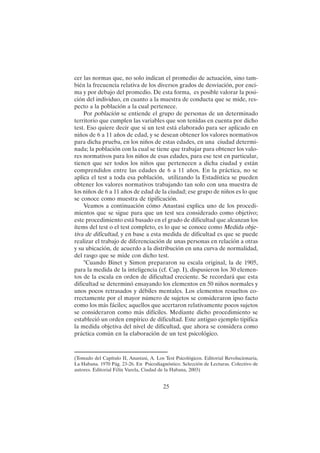 25
cer las normas que, no solo indican el promedio de actuación, sino tam-
bién la frecuencia relativa de los diversos grados de desviación, por enci-
ma y por debajo del promedio. De esta forma, es posible valorar la posi-
ción del individuo, en cuanto a la muestra de conducta que se mide, res-
pecto a la población a la cual pertenece.
Por población se entiende el grupo de personas de un determinado
territorio que cumplen las variables que son tenidas en cuenta por dicho
test. Eso quiere decir que si un test está elaborado para ser aplicado en
niños de 6 a 11 años de edad, y se desean obtener los valores normativos
para dicha prueba, en los niños de estas edades, en una ciudad determi-
nada; la población con la cual se tiene que trabajar para obtener los valo-
res normativos para los niños de esas edades, para ese test en particular,
tienen que ser todos los niños que pertenecen a dicha ciudad y están
comprendidos entre las edades de 6 a 11 años. En la práctica, no se
aplica el test a toda esa población, utilizando la Estadística se pueden
obtener los valores normativos trabajando tan solo con una muestra de
los niños de 6 a 11 años de edad de la ciudad; ese grupo de niños es lo que
se conoce como muestra de tipificación.
Veamos a continuación cómo Anastasi explica uno de los procedi-
mientos que se sigue para que un test sea considerado como objetivo;
este procedimiento está basado en el grado de dificultad que alcanzan los
ítems del test o el test completo, es lo que se conoce como Medida obje-
tiva de dificultad, y en base a esta medida de dificultad es que se puede
realizar el trabajo de diferenciación de unas personas en relación a otras
y su ubicación, de acuerdo a la distribución en una curva de normalidad,
del rasgo que se mide con dicho test.
"Cuando Binet y Simon prepararon su escala original, la de 1905,
para la medida de la inteligencia (cf. Cap. I), dispusieron los 30 elemen-
tos de la escala en orden de dificultad creciente. Se recordará que esta
dificultad se determinó ensayando los elementos en 50 niños normales y
unos pocos retrasados y débiles mentales. Los elementos resueltos co-
rrectamente por el mayor número de sujetos se consideraron ipso facto
como los más fáciles; aquellos que acertaron relativamente pocos sujetos
se consideraron como más difíciles. Mediante dicho procedimiento se
estableció un orden empírico de dificultad. Este antiguo ejemplo tipifica
la medida objetiva del nivel de dificultad, que ahora se considera como
práctica común en la elaboración de un test psicológico.
(Tomado del Capítulo II, Anastasi, A. Los Test Psicológicos. Editorial Revolucionaria,
La Habana. 1970 Pág. 23-26. En Psicodiagnóstico. Selección de Lecturas. Colectivo de
autores. Editorial Félix Varela, Ciudad de la Habana, 2003)
 