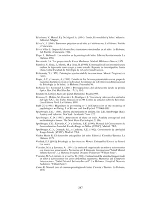 387
Pelechano, V., Matud, P. y De Miguel, A. (1994). Estrés, Personalidad y Salud. Valencia:
Editorial Alfaplus
Pérez V., J. (1968). Trastornos psíquicos en el niño y el adolescente. La Habana: Pueblo
y Educación.
Pérez Villar J. Etapas del desarrollo y trastornos emocionales en el niño. La Habana;
Ed. Pueblo y Educación. 1982.
Piaget J., Wallom H. Los estadios en la psicología del niño. Edición Revolucionaria. La
Habana, 1966
Portuondo J.A. Test proyectivo de Karen Machover. Madrid: Biblioteca Nueva; 1979
Ramírez, V., Grau, J., Martín, M. y Grau, R. (1989). Construcción de un inventario para
evaluar la depresión como rasgo y como estado. Reporte de investigación. Santa
Clara, Cuba: Facultad de Psicología de la Universidad Central.
Reikowsky, Y. (1979). Psicología experimental de las emociones. Moscú: Progreso (en
ruso).
Reyes, A.C. y Lorenzo, A. (1996). Estudio de los factores psicosociales en un grupo de
pacientes diabéticos en un área de salud. Resúmenes de la Conferencia Internacional
de Psicología de la Salud. La Habana: Psicosalud'96.
Robaina G y Raymond T. (2001): Preoucpaciones del adolescente desde su propia
óptica. Rev.Cub.Med.Gen.Int. 17 (1), 50-5.
Rodulfo R. Dibujos fuera del papel. Barcelona: Paidós;1999.
Romero, E., Molina, M., González, L., Rodríguez, L. "Juventud y valores en los umbrales
del siglo XXI". En: Cuba: Jóvenes en los 90. Centro de estudios sobre la Juventud.
Casa Editora Abril. La Habana, 1999
Ryff CD (1989): Happiness is everything or is it?Exploration of the meaning of
psychological wellbeing. J. of Person. and Soc.Psychol. 57:1069-1081
Spielberger, C.D. (1966). Theory and research on anxiety. En: C.D. Spielberger (Ed.):
Anxiety and behavior. NewYork: Academic Press: 122.
Spielberger, C.D. (1985). Assessment of state an trait. Anxiety conceptual and
methodological issues. The Sorit Hern Psychologist, 2: 616.
Spielberger, C.D., Edwards, C.D. y Lushene, R.E. (1990). Manual del Cuestionario de
Autoevaluación Ansiedad Estado-Rasgo en Niños (STAIC). Madrid: TEA.
Spielberger, C.D., Gorsuch, R.L. y Lushene, R.E. (1982). Cuestionario de Ansiedad
Rasgo-Estado (STAIC). Madrid: TEA.
Valdez Marín R. El desarrollo psicográfico del niño. Editorial Científico-Técnica. La
Habana. 1979.
Vasiliuk, E.F. (1981). Psicología de las vivencias. Moscú: Universidad Estatal de Moscú
(en ruso).
Vizcaíno, M.A. y Lorenzo, A. (1994). La ansiedad rasgo/estado en niños y adolescentes
con trastornos emocionales. Memorias del I Simposio Internacional "Salud Mental
Infanto-Juvenil". La Habana: Hospital Docente Pediátrico "William Soler".
Vizcaíno, M.A., Lorenzo, A. y García, W. (1996). Evaluación de la ansiedad rasgo/estado
en niños y adolescentes con dolor abdominal recurrente. Memorias del I Simposio
Internacional "Salud Mental Infanto-Juvenil". La Habana: Hospital Docente
Pediátrico "William Soler".
Zazzo R. Manual para el examen psicológico del niño. Ciencia y Técnica. La Habana,
1970.
 