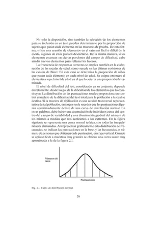 26
No solo la disposición, sino también la selección de los elementos
para su inclusión en un test, pueden determinarse por la proporción de
sujetos que pasan cada elemento en las muestras de prueba. De esta for-
ma, si hay una reunión de elementos en el extremo fácil o difícil de la
escala, algunos de ellos pueden descartarse. De la misma manera, si los
elementos escasean en ciertas porciones del campo de dificultad, cabe
añadir nuevos elementos para rellenar los huecos.
La frecuencia de respuestas correctas se emplea también en la elabo-
ración de las escalas de edad, como sucede en las últimas revisiones de
las escalas de Binet. En este caso se determina la proporción de niños
que pasan cada elemento en cada nivel de edad. Se asigna entonces el
elemento a aquel nivel de edad en el que lo acierta una proporción deter-
minada.
El nivel de dificultad del test, considerado en su conjunto, depende
directamente, desde luego, de la dificultad de los elementos que lo cons-
tituyen. La distribución de las puntuaciones totales proporciona un con-
trol completo de la dificultad del test total para la población a la cual se
destina. Si la muestra de tipificación es una sección transversal represen-
tativa de tal población, entonces suele suceder que las puntuaciones figu-
ran aproximadamente dentro de una curva de distribución normal. En
otras palabras, debe haber una acumulación de individuos cerca del cen-
tro del campo de variabilidad y una disminución gradual del número de
los mismos a medida que nos acercamos a los extremos. En la figura
siguiente se representa una curva normal teórica, con todas las irregula-
ridades eliminadas. Al representar gráficamente esta distribución de fre-
cuencias, se indican las puntuaciones en la base, y las frecuencias, o nú-
mero de personas que obtienen cada puntuación, en el eje vertical. Cuando
se aplican tests a muestras muy grandes se obtiene una curva suave muy
aproximada a la de la figura 2.1.
Fig. 2.1. Curva de distribución normal.
 