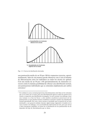 28
una puntuación media de un 50 por 100 de respuestas correctas, aproxi-
madamente. Solo de esta manera puede obtenerse con e! test el máximo
de diferenciación entre los individuos en todos los niveles de aptitud.
Con una media de un 50 por 1 00 aproximadamente de elementos co-
rrectos existe la máxima posibilidad de obtener una distribución normal,
con puntuaciones individuales que se extiendan ampliamente por ambos
extremos.4
Fig. 2. 2. Curvas de distribución desviadas
4
En realidad, la curva normal proporciona discriminaciones más finas en los extremos
que en el centro de la escala. para una discriminación igual en todos los puntos de la
escala se requeriría una distribución rectangular, la curva normal, sin embargo, tiene
una ventaja si se han de llevar a cabo análisis estadísticos posteriores de las
puntuaciones, ya que muchas técnicas estadísticas corrientes asumen una distribución
normal aproximada. Por esta y otras razones es probable que la mayoría de los tests
destinados a uso general continúe durante algún tiempo siguiendo el modelo de la
curva normal. sin embargo, en la acostumbrada elaboración de tests, para que sirvan
a fines claramente definidos, la forma de la distribución de las puntuaciones ha de
depender del tipo de discriminación que se desee.
 