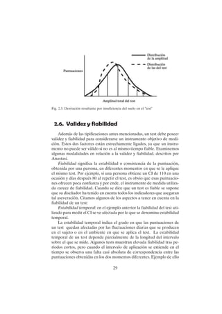 29
2.6. Validez y fiabilidad
Además de las tipificaciones antes mencionadas, un test debe poseer
validez y fiabilidad para considerarse un instrumento objetivo de medi-
ción. Estos dos factores están estrechamente ligados, ya que un instru-
mento no puede ser válido si no es al mismo tiempo fiable. Examinemos
algunas modalidades en relación a la validez y fiabilidad, descritos por
Anastasi.
Fiabilidad significa la estabilidad o consistencia de la puntuación,
obtenida por una persona, en diferentes momentos en que se le aplique
el mismo test. Por ejemplo, si una persona obtiene un CI de 110 en una
ocasión y días después 80 al repetir el test, es obvio que esas puntuacio-
nes ofrecen poca confianza y por ende, el instrumento de medida utiliza-
do carece de fiabilidad. Cuando se dice que un test es fiable se supone
que su diseñador ha tenido en cuenta todos los indicadores que aseguran
tal aseveración. Citamos algunos de los aspectos a tener en cuenta en la
fiabilidad de un test:
Estabilidad temporal: en el ejemplo anterior la fiabilidad del test uti-
lizado para medir el CI se ve afectada por lo que se denomina estabilidad
temporal.
La estabilidad temporal indica el grado en que las puntuaciones de
un test quedan afectadas por las fluctuaciones diarias que se producen
en el sujeto o en el ambiente en que se aplica el test. La estabilidad
temporal de un test depende parcialmente de la longitud del intervalo
sobre el que se mide. Algunos tests muestran elevada fiabilidad tras pe-
ríodos cortos, pero cuando el intervalo de aplicación se extiende en el
tiempo se observa una falta casi absoluta de correspondencia entre las
puntuaciones obtenidas en los dos momentos diferentes. Ejemplo de ello
Fig. 2.3. Desviación resultante por insuficiencia del suelo en el "test"
 
