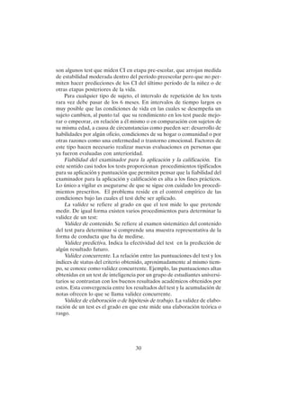 30
son algunos test que miden CI en etapa pre-escolar, que arrojan medida
de estabilidad moderada dentro del período preescolar pero que no per-
miten hacer predicciones de los CI del último período de la niñez o de
otras etapas posteriores de la vida.
Para cualquier tipo de sujeto, el intervalo de repetición de los tests
rara vez debe pasar de los 6 meses. En intervalos de tiempo largos es
muy posible que las condiciones de vida en las cuales se desempeña un
sujeto cambien, al punto tal que su rendimiento en los test puede mejo-
rar o empeorar, en relación a él mismo o en comparación con sujetos de
su misma edad, a causa de circunstancias como pueden ser: desarrollo de
habilidades por algún oficio, condiciones de su hogar o comunidad o por
otras razones como una enfermedad o trastorno emocional. Factores de
este tipo hacen necesario realizar nuevas evaluaciones en personas que
ya fueron evaluadas con anterioridad.
Fiabilidad del examinador para la aplicación y la calificación. En
este sentido casi todos los tests proporcionan procedimientos tipificados
para su aplicación y puntuación que permiten pensar que la fiabilidad del
examinador para la aplicación y calificación es alta a los fines prácticos.
Lo único a vigilar es asegurarse de que se sigue con cuidado los procedi-
mientos prescritos. El problema reside en el control empírico de las
condiciones bajo las cuales el test debe ser aplicado.
La validez se refiere al grado en que el test mide lo que pretende
medir. De igual forma existen varios procedimientos para determinar la
validez de un test:
Validez de contenido. Se refiere al examen sistemático del contenido
del test para determinar si comprende una muestra representativa de la
forma de conducta que ha de medirse.
Validez predictiva. Indica la efectividad del test en la predicción de
algún resultado futuro.
Validez concurrente. La relación entre las puntuaciones del test y los
índices de status del criterio obtenido, aproximadamente al mismo tiem-
po, se conoce como validez concurrente. Ejemplo, las puntuaciones altas
obtenidas en un test de inteligencia por un grupo de estudiantes universi-
tarios se contrastan con los buenos resultados académicos obtenidos por
estos. Esta convergencia entre los resultados del test y la acumulación de
notas ofrecen lo que se llama validez concurrente.
Validez de elaboración o de hipótesis de trabajo. La validez de elabo-
ración de un test es el grado en que este mide una elaboración teórica o
rasgo.
 