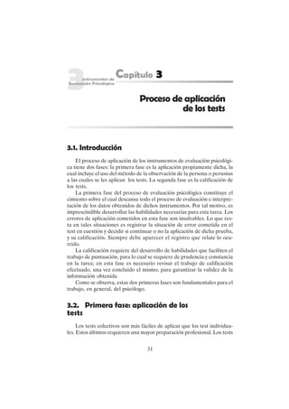 31
3.1. Introducción
El proceso de aplicación de los instrumentos de evaluación psicológi-
ca tiene dos fases: la primera fase es la aplicación propiamente dicha, la
cual incluye el uso del método de la observación de la persona o personas
a las cuales se les aplican los tests. La segunda fase es la calificación de
los tests.
La primera fase del proceso de evaluación psicológica constituye el
cimiento sobre el cual descansa todo el proceso de evaluación e interpre-
tación de los datos obtenidos de dichos instrumentos. Por tal motivo, es
imprescindible desarrollar las habilidades necesarias para esta tarea. Los
errores de aplicación cometidos en esta fase son insalvables. Lo que res-
ta en tales situaciones es registrar la situación de error cometida en el
test en cuestión y decidir si continuar o no la aplicación de dicha prueba,
y su calificación. Siempre debe aparecer el registro que relate lo ocu-
rrido.
La calificación requiere del desarrollo de habilidades que faciliten el
trabajo de puntuación, para lo cual se requiere de prudencia y constancia
en la tarea; en esta fase es necesario revisar el trabajo de calificación
efectuado, una vez concluido el mismo, para garantizar la validez de la
información obtenida
Como se observa, estas dos primeras fases son fundamentales para el
trabajo, en general, del psicólogo.
3.2. Primera fase: aplicación de los
tests
Los tests colectivos son más fáciles de aplicar que los test individua-
les. Estos últimos requieren una mayor preparación profesional. Los tests
Proceso de aplicación
de los tests
 