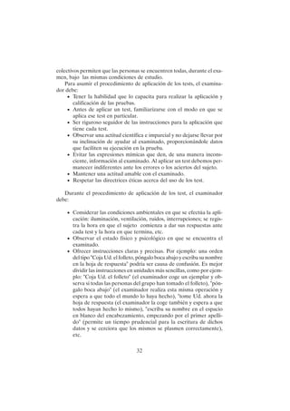 32
colectivos permiten que las personas se encuentren todas, durante el exa-
men, bajo las mismas condiciones de estudio.
Para asumir el procedimiento de aplicación de los tests, el examina-
dor debe:
• Tener la habilidad que lo capacita para realizar la aplicación y
calificación de las pruebas.
• Antes de aplicar un test, familiarizarse con el modo en que se
aplica ese test en particular.
• Ser riguroso seguidor de las instrucciones para la aplicación que
tiene cada test.
• Observar una actitud científica e imparcial y no dejarse llevar por
su inclinación de ayudar al examinado, proporcionándole datos
que faciliten su ejecución en la prueba.
• Evitar las expresiones mímicas que den, de una manera incons-
ciente, información al examinado. Al aplicar un test debemos per-
manecer indiferentes ante los errores o los aciertos del sujeto.
• Mantener una actitud amable con el examinado.
• Respetar las directrices éticas acerca del uso de los test.
Durante el procedimiento de aplicación de los test, el examinador
debe:
• Considerar las condiciones ambientales en que se efectúa la apli-
cación: iluminación, ventilación, ruidos, interrupciones; se regis-
tra la hora en que el sujeto comienza a dar sus respuestas ante
cada test y la hora en que termina, etc.
• Observar el estado físico y psicológico en que se encuentra el
examinado.
• Ofrecer instrucciones claras y precisas. Por ejemplo: una orden
del tipo "Coja Ud. el folleto, póngalo boca abajo y escriba su nombre
en la hoja de respuesta" podría ser causa de confusión. Es mejor
dividir las instrucciones en unidades más sencillas, como por ejem-
plo: "Coja Ud. el folleto" (el examinador coge un ejemplar y ob-
serva si todas las personas del grupo han tomado el folleto), "pón-
galo boca abajo" (el examinador realiza esta misma operación y
espera a que todo el mundo lo haya hecho), "tome Ud. ahora la
hoja de respuesta (el examinador la coge también y espera a que
todos hayan hecho lo mismo), "escriba su nombre en el espacio
en blanco del encabezamiento, empezando por el primer apelli-
do" (permite un tiempo prudencial para la escritura de dichos
datos y se cerciora que los mismos se plasmen correctamente),
etc.
 