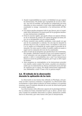 33
• Asumir responsabilidad en cuanto a la fidelidad con que expone
las instrucciones. No olvidar que el propósito de un test es obte-
ner una serie de medidas que puedan ser comparadas con otras
obtenidas en otras ocasiones, es por tanto imprescindible que el
examinador se atenga exactamente a las instrucciones del Ma-
nual.
• Los sujetos pueden preguntar todo lo que deseen, pero el exami-
nador debe adelantarse a la mayor parte de las preguntas median-
te unas instrucciones completas.
• Evitar la excesiva rigidez, que puede ofrecer un aspecto inhuma-
no de la situación de examen. El control del grupo de forma efi-
caz, no es incompatible con una actitud amable.
• Prestar atención ante posibles accidentes, como puede ser que
uno de los examinados se enferme. En este tipo de situación la
persona sale de la sala, se puede avisar a su familiar si está cerca
o se le auxilia en la búsqueda de ayuda según la gravedad de la
situación. En estos casos se utiliza el sentido común en cuanto a
seguir con la evaluación del resto de los examinados.
• Estar al tanto de las preguntas que pueden hacer los examinados.
Por ejemplo: ¿Debemos contestar al azar si no estamos seguros?,
si me encuentro con una pregunta difícil ¿puedo pasar a la si-
guiente o debo ir contestándolas una a una? Las instrucciones
tienen en cuenta las posibles preguntas, por lo que se debe seguir
las mismas.
• Ante preguntas no contempladas en las instrucciones proceder
con cautela y juicio común. Ser atento, escuchar con atención y
cuidar que su contestación no ofrezca orientación acerca del tipo
de respuesta que se espera. No añadir instrucciones suplementa-
rias, limitándose a decir "Como a Ud. le parezca mejor".
3.3. El método de la observación
durante la aplicación de los tests
La observación es una técnica muy utilizada en Psicología, está pre-
sente en todo el proceso evaluativo y terapéutico. La observación sobre
un fenómeno o sujeto deben realizarse de forma continua y en repetidas
ocasiones, pues el resultado obtenido de un corte de observación puede
no resultar significativo.
Las observaciones sobre diferentes aspectos de la psicología del hom-
bre se realizan de forma orientada hacia lo que se desea prestar aten-
ción. Cuando los resultados observados se repiten, demuestran estabili-
dad en lo observado y por tanto tienen valor para la interpretación.
 