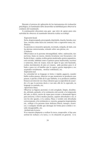 34
Durante el proceso de aplicación de los instrumentos de evaluación
psicológica, el examinador debe desarrollar su habilidad para observar la
conducta del examinado.
A continuación ofrecemos una guía que sirve de apoyo para esta
actividad de observar al examinado mientras realiza su trabajo:
Expresión facial.
Seria, despreocupada, preocupada, deprimida, risueña, huraña, rece
losa, extraña como fuera de contexto: lelo o expresión tonta; etc.
Postura.
La persona se encuentra apoyada, recostada, relajada, de lado, con
las piernas entrecruzadas, sentado sobre una pierna, etc.
Conducta.
Observamos en la persona intranquilidad, rubor, sudoración, tics
nervioso, fuma en exceso, intenta levantarse con frecuencia o de
hecho lo hace, camina, realiza gestos moderados, gestos expansivos,
está retraída, inhibida como si quisiera pasar inadvertida, recelosa
o temerosa, mira de reojos, trata de tapar lo que está haciendo,
realiza movimientos de pies y/o manos, pide permiso para ir al
baño o para ver al familiar que lo espera, gestos impropios o no
aceptados socialmente, mostrar soñolencia, etc.
Expresión oral.
La velocidad de su lenguaje es lenta o rápida; gagueos, cuando
habla realiza pausas, observar en que momentos se producen esas
pausas, si pierde el hilo de lo que hablaba, si se producen cambios
bruscos en tonos de voz o hace silencios que se esperaban de acuer-
do a lo que la persona decía o van más allá de lo esperado, su
lenguaje es cansado, etc.
Apariencia física.
Observar su higiene personal, si está arreglado, limpio, desaliña-
do, afeitado, peinado, si la vestimenta está acorde a la temporada
del año, es decir, exceso de ropas para verano o demasiado ligero
para invierno, si lleva medias puestas, zapatos abrochados o no, si
son los dos iguales, si la camisa, blusa o vestido está abrochada
correctamente, si la vestimenta es excesiva, gangarias inapropiadas
etc., reflejar si la persona tiene defectos físicos, tatuajes, cicatri-
ces, o cualquier detalle que destaque de forma poco común o re-
sulte desagradable, etc.
Actitud ante la tarea.
Si se muestra dispuesto a realizar la tarea, cooperador, si hay una
actitud de rechazo a la tarea, o a la situación en general, si se
 