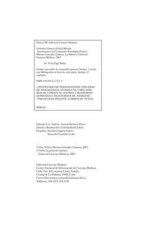 IV
Datos CIP- Editorial Ciencias Médicas
González Llaneza Felicia Miriam
Instrumentos de Evaluación Psicológica/Felicia
Miriam González Llaneza. La Habana: Editorial
Ciencias Médicas; 2007.
xiv. 424 p.Figs.Tablas
Incluye una tabla de contenido general. Incluye 7 partes
con bibliografías al final de cada parte. Incluye 13
capítulos.
ISBN 978-959-212-221-5
1.INVENTARIO DE PERSONALIDAD 2.PRUEBAS
DE INTELIGENCIA 3.CONDUCTA Y MECANIS-
MOS DE CONDUCTA 4.ESTRES 5.TRASTORNO
DEPRESIVO 6.TRASTORNOS DE ANSIEDAD
7.PSICOLOGIA INFANTIL 8.LIBROS DE TEXTO.
WM145
Edición: Lic. Yudexy Susana Pacheco Pérez
Diseño y Realización: Yisleidy Real Llufrío
Emplane: Xiomara Segura Suárez
Amarelis González LaO
© Dra. Felicia Miriam González Llaneza, 2007
© Sobre la presente edición:
Editorial Ciencias Médicas, 2007
Editorial Ciencias Médicas
Centro Nacional de Información de Ciencias Médicas
Calle I No. 202, esquina Línea, Vedado,
Ciudad de La Habana, 10400, Cuba
Correo Electrónico:ecimed@infomed.sld.cu
Teléfonos:8383375/8325338
 