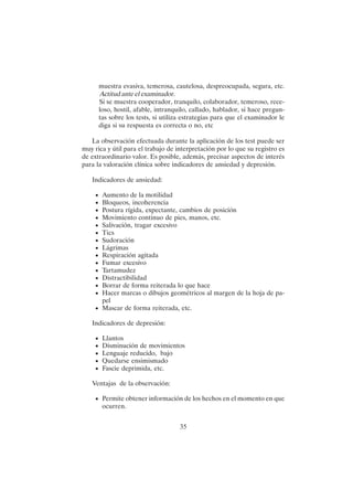 35
muestra evasiva, temerosa, cautelosa, despreocupada, segura, etc.
Actitud ante el examinador.
Si se muestra cooperador, tranquilo, colaborador, temeroso, rece-
loso, hostil, afable, intranquilo, callado, hablador, si hace pregun-
tas sobre los tests, si utiliza estrategias para que el examinador le
diga si su respuesta es correcta o no, etc
La observación efectuada durante la aplicación de los test puede ser
muy rica y útil para el trabajo de interpretación por lo que su registro es
de extraordinario valor. Es posible, además, precisar aspectos de interés
para la valoración clínica sobre indicadores de ansiedad y depresión.
Indicadores de ansiedad:
• Aumento de la motilidad
• Bloqueos, incoherencia
• Postura rígida, expectante, cambios de posición
• Movimiento continuo de pies, manos, etc.
• Salivación, tragar excesivo
• Tics
• Sudoración
• Lágrimas
• Respiración agitada
• Fumar excesivo
• Tartamudez
• Distractibilidad
• Borrar de forma reiterada lo que hace
• Hacer marcas o dibujos geométricos al margen de la hoja de pa-
pel
• Mascar de forma reiterada, etc.
Indicadores de depresión:
• Llantos
• Disminución de movimientos
• Lenguaje reducido, bajo
• Quedarse ensimismado
• Fascie deprimida, etc.
Ventajas de la observación:
• Permite obtener información de los hechos en el momento en que
ocurren.
 