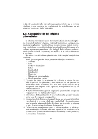 37
es de extraordinario valor para el seguimiento evolutivo de la persona
estudiada o para comparar los resultados de los test obtenidos en un
momento posterior a dicha aplicación.
3. 5. Características del Informe
psicométrico
El informe psicométrico es un documento oficial, en el cual se plas-
ma el resultado de la investigación psicométrica realizada a una persona,
mediante la aplicación y calificación de instrumentos de medida psicoló-
gica; este informe no es definitorio de la evaluación psicológica que se le
realiza a una persona, pero tiene valor judicial; dicho informe, conjunta-
mente con las hojas de respuestas y sus perfiles, se le entrega solamente
al psicólogo.
La confección del informe psicométrico debe cumplir los siguientes
requisitos:
1. Tiene que consignar los datos generales del sujeto examinado:
• Nombre
• Sexo
• Fecha de nacimiento
• Edad
• Escolaridad
• Estado civil
• Dirección
• Número de historia clínica
• Donde estudia o trabaja
2. Presentar los datos de la observación realizada al sujeto, durante
todo el proceso de aplicación, y ante cada una de las pruebas de
modo especifico, utilizando para ello una correcta redacción y
ortografía, con lenguaje claro y preciso manejando el uso de los
términos técnicos.
3. A dicho informe se le adjuntan las pruebas ya calificadas u hojas de
respuestas con sus perfiles elaborados.
4. El resultado de la calificación de las pruebas debe aparecer en cada
test u hoja de respuesta y sus perfiles.
5. En cada test, hoja de respuesta y perfil tiene que aparecer el nombre
y apellidos de la persona, edad, sexo, escolaridad, y demás datos que
pida la prueba, así como la fecha del día en que se realiza la misma y
la hora de comienzo y término de dicha prueba.
6. En las observaciones pueden aparecer recomendaciones al psicólogo
acerca del sujeto evaluado, acerca de alguna de las pruebas o de la
evaluación en general; información que resulta muy valiosa para todo
el proceso de evaluación.
 