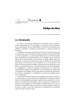 38
4.1. Introducción
La ética es un concepto íntimamente relacionado con la moral, se
refiere específicamente a los principios y normas que rigen la conducta
de los profesionales de una especialidad, en nuestro caso, referida a psi-
cólogos y extendida a estudiantes universitarios y técnicos medios en
Psicología.
En muchas ocasiones el profesional resuelve las cuestiones éticas que
se le presentan en su actividad de trabajo, aplicando su moral individual
o su ética particular, y no cabe duda alguna que el ser humano posee
plena capacidad de autodeterminarse y ese principio rige en todos los
planos de las interacciones con los demás y consigo mismo; pero hay
momentos en que una acción humana sale del ámbito de la conciencia
para afectar el derechos de otros, entonces, ya no se encuentra en el
plano de la moral personal; también, se producen otras situaciones en las
cuales, actuando de buena fe, o sin mala intención, o por desconocimien-
to o negligencia, se afecta el derecho de otra persona o se afectan los
requerimientos propios de la profesión; estas situaciones han dado lugar
a la existencia de Códigos de Ética que pautan el trabajo de profesiona-
les, técnicos, trabajadores y estudiantes en general en cualquier profe-
sión e institución.
De nada sirve un buen trabajo si el desempeño del mismo constituye
un fracaso ético y va en contra de las expectativas y los deseos del pa-
ciente y de los principios que rigen la práctica de la profesión y la insti-
tución. La función de los principios éticos es indicar la orientación mo-
ral que hay que imprimir en la actividad de trabajo diario, por lo que es
necesario se reflexione sobre las normas que deben orientar las decisio-
nes que se toman, y para ello exponemos a continuación los principios
éticos que rigen nuestro trabajo.
Código de ética
 
