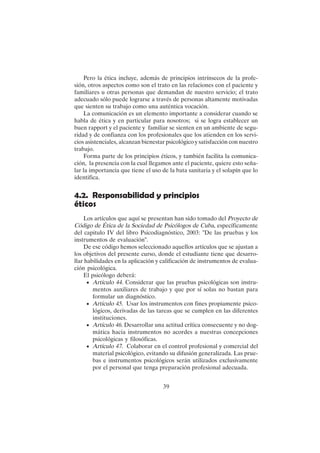 39
Pero la ética incluye, además de principios intrínsecos de la profe-
sión, otros aspectos como son el trato en las relaciones con el paciente y
familiares u otras personas que demandan de nuestro servicio; el trato
adecuado sólo puede lograrse a través de personas altamente motivadas
que sienten su trabajo como una auténtica vocación.
La comunicación es un elemento importante a considerar cuando se
habla de ética y en particular para nosotros; si se logra establecer un
buen rapport y el paciente y familiar se sienten en un ambiente de segu-
ridad y de confianza con los profesionales que los atienden en los servi-
cios asistenciales, alcanzan bienestar psicológico y satisfacción con nuestro
trabajo.
Forma parte de los principios éticos, y también facilita la comunica-
ción, la presencia con la cual llegamos ante el paciente, quiere esto seña-
lar la importancia que tiene el uso de la bata sanitaria y el solapín que lo
identifica.
4.2. Responsabilidad y principios
éticos
Los artículos que aquí se presentan han sido tomado del Proyecto de
Código de Ética de la Sociedad de Psicólogos de Cuba, específicamente
del capitulo IV del libro Psicodiagnóstico, 2003: "De las pruebas y los
instrumentos de evaluación".
De ese código hemos seleccionado aquellos artículos que se ajustan a
los objetivos del presente curso, donde el estudiante tiene que desarro-
llar habilidades en la aplicación y calificación de instrumentos de evalua-
ción psicológica.
El psicólogo deberá:
• Artículo 44. Considerar que las pruebas psicológicas son instru-
mentos auxiliares de trabajo y que por sí solas no bastan para
formular un diagnóstico.
• Artículo 45. Usar los instrumentos con fines propiamente psico-
lógicos, derivadas de las tareas que se cumplen en las diferentes
instituciones.
• Artículo 46. Desarrollar una actitud crítica consecuente y no dog-
mática hacia instrumentos no acordes a nuestras concepciones
psicológicas y filosóficas.
• Artículo 47. Colaborar en el control profesional y comercial del
material psicológico, evitando su difusión generalizada. Las prue-
bas e instrumentos psicológicos serán utilizados exclusivamente
por el personal que tenga preparación profesional adecuada.
 