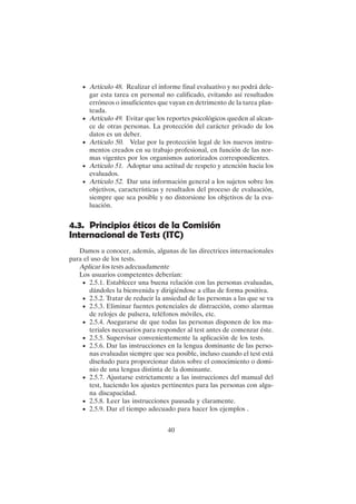 40
• Artículo 48. Realizar el informe final evaluativo y no podrá dele-
gar esta tarea en personal no calificado, evitando así resultados
erróneos o insuficientes que vayan en detrimento de la tarea plan-
teada.
• Artículo 49. Evitar que los reportes psicológicos queden al alcan-
ce de otras personas. La protección del carácter privado de los
datos es un deber.
• Artículo 50. Velar por la protección legal de los nuevos instru-
mentos creados en su trabajo profesional, en función de las nor-
mas vigentes por los organismos autorizados correspondientes.
• Artículo 51. Adoptar una actitud de respeto y atención hacia los
evaluados.
• Artículo 52. Dar una información general a los sujetos sobre los
objetivos, características y resultados del proceso de evaluación,
siempre que sea posible y no distorsione los objetivos de la eva-
luación.
4.3. Principios éticos de la Comisión
Internacional de Tests (ITC)
Damos a conocer, además, algunas de las directrices internacionales
para el uso de los tests.
Aplicar los tests adecuadamente
Los usuarios competentes deberían:
• 2.5.1. Establecer una buena relación con las personas evaluadas,
dándoles la bienvenida y dirigiéndose a ellas de forma positiva.
• 2.5.2. Tratar de reducir la ansiedad de las personas a las que se va
• 2.5.3. Eliminar fuentes potenciales de distracción, como alarmas
de relojes de pulsera, teléfonos móviles, etc.
• 2.5.4. Asegurarse de que todas las personas disponen de los ma-
teriales necesarios para responder al test antes de comenzar éste.
• 2.5.5. Supervisar convenientemente la aplicación de los tests.
• 2.5.6. Dar las instrucciones en la lengua dominante de las perso-
nas evaluadas siempre que sea posible, incluso cuando el test está
diseñado para proporcionar datos sobre el conocimiento o domi-
nio de una lengua distinta de la dominante.
• 2.5.7. Ajustarse estrictamente a las instrucciones del manual del
test, haciendo los ajustes pertinentes para las personas con algu-
na discapacidad.
• 2.5.8. Leer las instrucciones pausada y claramente.
• 2.5.9. Dar el tiempo adecuado para hacer los ejemplos .
 