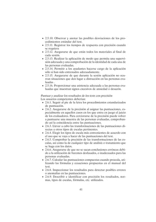 41
• 2.5.10. Observar y anotar las posibles desviaciones de los pro-
cedimientos estándar del test.
• 2.5.11. Registrar los tiempos de respuesta con precisión cuando
se requiera
• 2.5.12. Asegurarse de que están todos los materiales al final de
cada sesión.
• 2.5.13. Realizar la aplicación de modo que permita una supervi-
sión adecuada y una comprobación de la identidad de cada una de
las personas evaluadas.
• 2.5.14. Permitir a los ayudantes hacerse cargo de la aplicación
sólo si han sido entrenados adecuadamente.
• 2.5.15. Asegurarse de que durante la sesión aplicación no ocu-
rran situaciones que den lugar a distracción en las personas eva-
luadas .
• 2.5.16. Proporcionar una asistencia adecuada a las personas eva-
luadas que muestran signos excesivos de ansiedad o desazón.
Puntuar y analizar los resultados de los tests con precisión
Los usuarios competentes deberían:
• 2.6.1. Seguir al pie de la letra los procedimientos estandarizados
de puntuación.
• 2.6.2. Asegurarse de la precisión al asignar las puntuaciones, es-
pecialmente en aquellos casos en los que entra en juego el juicio
de los evaluadores. Para cerciorarse de la precisión puede volver
a puntuarse una muestra de las personas evaluadas, comproban-
do así la coincidencia entre las puntuaciones.
• 2.6.3. Llevar a cabo las transformaciones de las puntuaciones di-
rectas a otros tipos de escalas pertinentes.
• 2.6.4. Elegir los tipos de escala más convenientes de acuerdo con
el uso que se vaya a hacer de las puntuaciones del test.
• 2.6.5. Comprobar la precisión de las transformaciones de las es-
calas, así como la de cualquier tipo de análisis o tratamiento que
se haga con los datos.
• 2.6.6. Asegurarse de que no se sacan conclusiones erróneas debi-
do a la utilización de baremos desfasados, o inadecuados para las
personas evaluadas.
• 2.6.7. Calcular las puntuaciones compuestas cuando proceda, uti-
lizando las fórmulas y ecuaciones propuestas en el manual del
test.
• 2.6.8. Inspeccionar los resultados para detectar posibles errores
o anomalías en las puntuaciones.
• 2.6.9. Describir e identificar con precisión los resultados, nor-
mas, tipos de escalas, fórmulas, etc. utilizados.
 