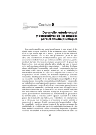 43
Los grandes cambios en todas las esferas de la vida actual, de los
cuales somos testigos, resultado de los avances crecientes, científicos y
técnicos, que tienen lugar en el mundo, generan de forma acelerada,
demandas objetivas, cada vez más altas y cambiantes (de un día para
otro) a los seres humanos. No hay tiempo de ajuste a las nuevas condi-
ciones y las sociedades tienen que continuar ese ritmo apresurado, y como
resultado de todo ello, las consecuencias aparecen sobre la psiquis del
hombre. Son cada vez más altas las cifras citadas en todo el mundo
sobre enfermedades psiquiátricas, neurológicas, y todo tipo de altera-
ciones psicológicas. Estos cambios en la psiquis y las demandas objetivas
que las sociedades hacen al hombre, promueven cada vez más la impor-
tancia del factor subjetivo. El valor de lo subjetivo está en estrecha co-
rrespondencia con los cambios y las demandas objetivas que tienen las
sociedades; de ahí que se incremente, en estos momentos, la necesidad
de conocer las cualidades de las personas para su desempeño en deter-
minadas tareas; conocer las potencialidades intelectuales y emocionales
de los individuos para la promoción a cursos o puestos de trabajo o para
su preparación ante eventos de alto riesgo, como puede ser una interven-
ción quirúrgica; conocer los cambios que aparecen en niños y jóvenes en
determinados estadios que de forma acelerada se están modificando; eva-
luar indicadores de estrés, violencia, percepción de apoyo social. Cono-
cer las potencialidades constructivas de personalidad con que cuentan
las personas como la resiliencia y otros aspectos requieren de la partici-
pación de instrumentos de medida, que respondan a las características
de la cultura, de cada población, en el momento presente; también, el
aumento de la esperanza de vida trae aparejado la necesidad de evaluar
las capacidades cognitivas y emocionales de los ancianos y conocer las
posibilidades de rehabilitación que de forma individual cada uno de ellos
tiene; todo ello requiere de vías de evaluación y diagnóstico de posibili-
dades de tratamiento. Con estas palabras llamo la atención acerca del
Desarrollo, estado actual
y perspectivas de las pruebas
para el estudio psicológico
 
