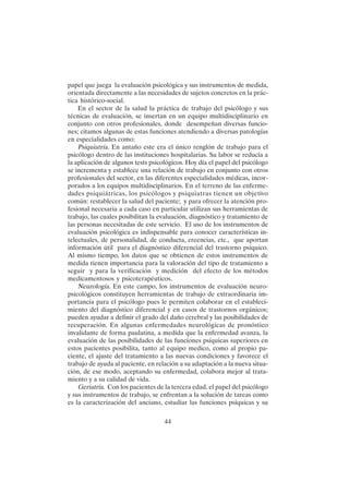 44
papel que juega la evaluación psicológica y sus instrumentos de medida,
orientada directamente a las necesidades de sujetos concretos en la prác-
tica histórico-social.
En el sector de la salud la práctica de trabajo del psicólogo y sus
técnicas de evaluación, se insertan en un equipo multidisciplinario en
conjunto con otros profesionales, donde desempeñan diversas funcio-
nes; citamos algunas de estas funciones atendiendo a diversas patologías
en especialidades como:
Psiquiatría. En antaño este era el único renglón de trabajo para el
psicólogo dentro de las instituciones hospitalarias. Su labor se reducía a
la aplicación de algunos tests psicológicos. Hoy día el papel del psicólogo
se incrementa y establece una relación de trabajo en conjunto con otros
profesionales del sector, en las diferentes especialidades médicas, incor-
porados a los equipos multidisciplinarios. En el terreno de las enferme-
dades psiquiátricas, los psicólogos y psiquiatras tienen un objetivo
común: restablecer la salud del paciente; y para ofrecer la atención pro-
fesional necesaria a cada caso en particular utilizan sus herramientas de
trabajo, las cuales posibilitan la evaluación, diagnóstico y tratamiento de
las personas necesitadas de este servicio. El uso de los instrumentos de
evaluación psicológica es indispensable para conocer características in-
telectuales, de personalidad, de conducta, creencias, etc., que aportan
información útil para el diagnóstico diferencial del trastorno psíquico.
Al mismo tiempo, los datos que se obtienen de estos instrumentos de
medida tienen importancia para la valoración del tipo de tratamiento a
seguir y para la verificación y medición del efecto de los métodos
medicamentosos y psicoterapéuticos.
Neurología. En este campo, los instrumentos de evaluación neuro-
psicológicos constituyen herramientas de trabajo de extraordinaria im-
portancia para el psicólogo pues le permiten colaborar en el estableci-
miento del diagnóstico diferencial y en casos de trastornos orgánicos;
pueden ayudar a definir el grado del daño cerebral y las posibilidades de
recuperación. En algunas enfermedades neurológicas de pronóstico
invalidante de forma paulatina, a medida que la enfermedad avanza, la
evaluación de las posibilidades de las funciones psíquicas superiores en
estos pacientes posibilita, tanto al equipo medico, como al propio pa-
ciente, el ajuste del tratamiento a las nuevas condiciones y favorece el
trabajo de ayuda al paciente, en relación a su adaptación a la nueva situa-
ción, de ese modo, aceptando su enfermedad, colabora mejor al trata-
miento y a su calidad de vida.
Geriatría. Con los pacientes de la tercera edad, el papel del psicólogo
y sus instrumentos de trabajo, se enfrentan a la solución de tareas como
es la caracterización del anciano, estudiar las funciones psíquicas y su
 