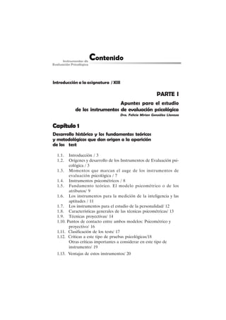 V
Introducción a la asignatura / XIII
PARTE I
Apuntes para el estudio
de los instrumentos de evaluación psicológica
Dra. Felicia Mirian González Llaneza
Capítulo 1
Capítulo 1
Capítulo 1
Capítulo 1
Capítulo 1
Desarrollo histórico y los fundamentos teóricos
y metodológicos que dan origen a la aparición
de los test
1.1. Introducción / 3
1.2. Orígenes y desarrollo de los Instrumentos de Evaluación psi-
cológica / 3
1.3. Momentos que marcan el auge de los instrumentos de
evaluación psicológica / 7
1.4. Instrumentos psicométricos / 8
1.5. Fundamento teórico. El modelo psicométrico o de los
atributos/ 9
1.6. Los instrumentos para la medición de la inteligencia y las
aptitudes / 11
1.7. Los instrumentos para el estudio de la personalidad/ 12
1.8. Características generales de las técnicas psicométricas/ 13
1.9. Técnicas proyectivas/ 14
1.10. Puntos de contacto entre ambos modelos: Psicométrico y
proyectivo/ 16
1.11. Clasificación de los tests/ 17
1.12. Críticas a este tipo de pruebas psicológicas/18
Otras críticas importantes a considerar en este tipo de
instrumento/ 19
1.13. Ventajas de estos instrumentos/ 20
 