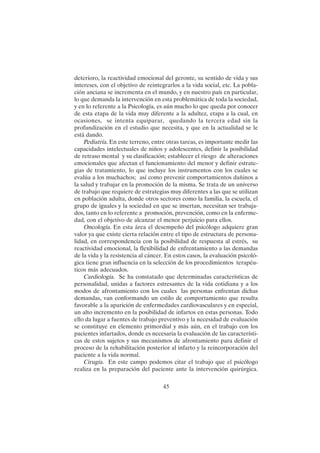 45
deterioro, la reactividad emocional del geronte, su sentido de vida y sus
intereses, con el objetivo de reintegrarlos a la vida social, etc. La pobla-
ción anciana se incrementa en el mundo, y en nuestro país en particular,
lo que demanda la intervención en esta problemática de toda la sociedad,
y en lo referente a la Psicología, es aún mucho lo que queda por conocer
de esta etapa de la vida muy diferente a la adultez, etapa a la cual, en
ocasiones, se intenta equiparar, quedando la tercera edad sin la
profundización en el estudio que necesita, y que en la actualidad se le
está dando.
Pediatría. En este terreno, entre otras tareas, es importante medir las
capacidades intelectuales de niños y adolescentes, definir la posibilidad
de retraso mental y su clasificación; establecer el riesgo de alteraciones
emocionales que afectan el funcionamiento del menor y definir estrate-
gias de tratamiento, lo que incluye los instrumentos con los cuales se
evalúa a los muchachos; así como prevenir comportamientos dañinos a
la salud y trabajar en la promoción de la misma. Se trata de un universo
de trabajo que requiere de estrategias muy diferentes a las que se utilizan
en población adulta, donde otros sectores como la familia, la escuela, el
grupo de iguales y la sociedad en que se insertan, necesitan ser trabaja-
dos, tanto en lo referente a promoción, prevención, como en la enferme-
dad, con el objetivo de alcanzar el menor perjuicio para ellos.
Oncología. En esta área el desempeño del psicólogo adquiere gran
valor ya que existe cierta relación entre el tipo de estructura de persona-
lidad, en correspondencia con la posibilidad de respuesta al estrés, su
reactividad emocional, la flexibilidad de enfrentamiento a las demandas
de la vida y la resistencia al cáncer. En estos casos, la evaluación psicoló-
gica tiene gran influencia en la selección de los procedimientos terapéu-
ticos más adecuados.
Cardiología. Se ha constatado que determinadas características de
personalidad, unidas a factores estresantes de la vida cotidiana y a los
modos de afrontamiento con los cuales las personas enfrentan dichas
demandas, van conformando un estilo de comportamiento que resulta
favorable a la aparición de enfermedades cardiovasculares y en especial,
un alto incremento en la posibilidad de infartos en estas personas. Todo
ello da lugar a fuentes de trabajo preventivo y la necesidad de evaluación
se constituye en elemento primordial y más aún, en el trabajo con los
pacientes infartados, donde es necesaria la evaluación de las característi-
cas de estos sujetos y sus mecanismos de afrontamiento para definir el
proceso de la rehabilitación posterior al infarto y la reincorporación del
paciente a la vida normal.
Cirugía. En este campo podemos citar el trabajo que el psicólogo
realiza en la preparación del paciente ante la intervención quirúrgica.
 