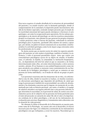 46
Esta tarea requiere el estudio detallado de la estructura de personalidad
del paciente y su estado reactivo ante la demanda quirúrgica, donde el
comportamiento de la ansiedad y la depresión puede incrementarse más
allá de los limites esperados, teniendo siempre presente que el estado de
la reactividad emocional del sujeto puede entorpecer o favorecer el acto
quirúrgico, así como la recuperación post-operatoria. En los salones pre-
quirúrgicos es de interés del psicólogo, no solo los reactivos emocionales
propios en el paciente, sino además los que generan los propios cirujanos
y suelen proyectar como si fueran del paciente, solicitando la atención
psicológica para el paciente, quedando ellos mismos sin sostén y apoyo
que, por demás, no piden ni tienen conciencia de su necesidad, constitu-
yéndose la actividad quirúrgica como la de mayor carga estresante entre
los profesionales de la salud.
Se darán cuenta que en nuestro sector de salud, los aspectos psicoló-
gicos del paciente no solo atañen al psicólogo, también el médico, la en-
fermera, y todo el personal paramédico mayor tiene que contar con
conocimientos psicológicos acerca de su objeto de estudio: el hombre
sano, el enfermo, la familia, la comunidad, la institución hospitalaria,
etc., en dependencia del nivel de salud en que se encuentre y de forma
interrelacionada todas ellas, así como interrelacionadas a otros sectores
sociales, además. El ser humano es una unidad biopsicosocial y como tal,
para atenderlo con calidad, es menester tener conocimientos de ese bas-
to mundo de lo biológico, psicológico y social que se enmarca en una
persona de forma individual y en el modo de vida de un grupo en parti-
cular.
La/s persona/s reacciona ante las situaciones de su vida, y la enferme-
dad es una de ellas, donde la reacción se traduce, en muchas ocasiones,
en alteraciones psicológicas que dependen del problema de salud que
tenga la persona pero también de su personalidad, sus estilos de afronta-
miento y las demandas concretas que le impone ese momento de su vida,
matizado por toda su historia personal; por tanto, el médico y el equipo
de salud no atienden a un órgano enfermo sino a una persona enferma, lo
que determina la necesidad, en el personal de salud, de contar con cono-
cimientos acerca de lo subjetivo de las personas de forma particular para
el éxito del proceder en atención de salud. He ahí el valor y la importan-
cia cotidiana de la labor psicológica, y del uso de los instrumentos de
evaluación para precisar diagnósticos y tratamientos más coherentes con
la situación de cada persona.
No obstante lo dicho el desarrollo de la Psicometría en nuestro país,
como rama de la Psicología, no cuenta aún con el desarrollo y la fuerza
necesaria para dar lugar a la validación y normación de los instrumentos
psicológicos con que trabajamos, y crear los nuestros. Necesidad que se
 