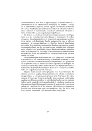 47
acrecienta cada día más, dado el papel que juega la realidad social en la
determinación de las características psicológicas del hombre. Aunque
no es un terreno sin explorar, existen algunos instrumentos elaborados
en Cuba, y muy buenos por cierto; estudiaremos en este curso varios de
ellos, y otros en el próximo curso académico; también en este curso se
verán instrumentos validados para nuestra población.
En síntesis, el estudio de los instrumentos de evaluación psicológica,
tanto en lo que respecta a la creación de nuevos instrumentos de evalua-
ción, como al perfeccionamiento de los existentes, es un campo fascinan-
te de trabajo en la Psicología. Resulta indispensable, para la labor de
evaluación y la toma de decisiones en relación a hipótesis diagnósticas,
proyección de tratamientos y para poder fundamentar nuestras investi-
gaciones científicas, que los instrumentos de medición que utilizamos
estén validados para la población cubana. Las investigaciones encamina-
das a la estandarización y creación de normas cubanas para algunas de
estas pruebas tienen mucho camino por recorrer para aquellos interesa-
dos en este tema.
Las actividades prácticas a desarrollar en el aula pondrá al alumno en
contacto directo con los test mentales y la posibilidad de valorar la utili-
dad de los mismos en las tareas de evaluación psicológica. La ejercitación
de las primeras fases del proceso evaluativo siguiendo los principios éti-
cos estudiados en clase servirá de medida para la comprensión acerca de
la necesidad de preservar el contenido de los tests y los resultados obte-
nidos por las personas que son evaluadas.
El curso cuenta con un amplio programa para el adiestramiento del
alumno, no sólo en la aplicación y calificación, sino además en otra tarea
inseparable de la aplicación, nos referimos a la observación del sujeto
durante el tiempo en el cual es evaluado. Esta enseñanza contribuirá a
agudizar en el futuro psicólogo la habilidad de la observación, cualidad
indispensable para todo psicólogo de la salud. El estudiante adquiere una
alta responsabilidad al conocer el contenido de los tests y los procesos de
aplicación y calificación de los mismos. Al finalizar esta asignatura
introductoria, el educando estará en condiciones para dar inicio a un
conocimiento más amplio en la asignatura Psicodiagnóstico.
 