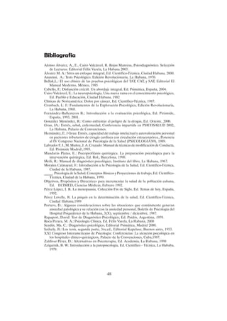 48
Bibliografia
Alonso Álvarez, A., E., Cairo Valcárcel, R. Rojas Manresa, Psicodiagnóstico. Selección
de Lecturas. Editorial Félix Varela, La Habana 2003.
Álvarez M. A.: Stres un enfoque integral, Ed. Científico-Técnica, Ciudad Habana, 2000.
Anastasi, A.: Tests Psicológico. Edición Revolucionaria, La Habana, 1970.
Bellak,L.: El uso clínico de las pruebas psicológicas del TAT, CAT, y SAT, Editorial El
Manual Moderno, México, 1985
Cabello, F.: Disfunción eréctil. Un abordaje integral, Ed. Psimática, España, 2004.
Cairo Valcárcel, E.: La neuropsicología. Una nueva rama en el conocimiento psicológico,
Ed. Pueblo y Educación, Ciudad Habana, 1982
Clínicas de Norteamérica: Dolor por cáncer, Ed. Científico-Técnica, 1987.
Cronbach, L. J.: Fundamentos de la Exploración Psicológica, Edición Revolucionaria,
La Habana, 1968.
Fernández-Ballesteros R.: Introducción a la evaluación psicológica, Ed. Pirámide,
España, 1993, 2001.
González Menéndez, R.: Como enfrentar el peligro de la drogas, Ed. Oriente, 2000.
Grau, JA.: Estrés, salud, enfermedad, Conferencia impartida en PSICOSALUD 2002,
La Habana, Palacio de Convenciones.
Hernández, E. J Grau: Estrés, capacidad de trabajo intelectual y autovaloración personal
en pacientes tributarios de cirugía cardiaca con circulación extracorpórea., Ponencia
al IV Congreso Nacional de Psicología de la Salud (PSICOLOGIA'89), 1989.
Labrador F. J., M. Muñoz, J. A .Cruzado: Manual de técnicas de modificación de Conducta,
Ed. Pirámide Madrid:,1993.
Mandarás Platas, E.: Psicoprofilaxis quirúrgica. La preparación psicológica para la
intervención quirúrgica, Ed. Rol., Barcelona, 1990.
Meili, R.: Manual de diagnóstico psicológico, Instituto del libro, La Habana, 1967.
Morales Calatayud, F.: Introducción a la Psicología de la Salud, Ed. Científico-Técnica,
Ciudad de la Habana, 1987.
_____. Psicología de la Salud. Conceptos Básicos y Proyecciones de trabajo, Ed. Científico-
Técnica, Ciudad de la Habana, 1999.
Objetivos, Propósitos y Directrices para incrementar la salud de la población cubana,
Ed. ECIMED, Ciencias Médicas, Febrero 1992.
Pérez López, I. R. La menopausia, Colección Fin de Siglo, Ed. Temas de hoy, España,
1992.
Pérez Lovelle, R. La psiquis en la determinación de la salud, Ed. Científico-Técnica,
Ciudad Habana,1989
Portero, D.: Algunas consideraciones sobre las situaciones que comúnmente generan
ansiedad patológica y su relación con la ansiedad personal, Boletín de Psicología del
Hospital Psiquiátrico de la Habana, 3(X), septiembre / diciembre, 1987.
Rapaport, David: Test de Diagnóstico Psicológico, Ed. Paidós, Argentina, 1959.
Roca Perara, M. A.: Psicología Clínica, Ed. Félix Varela, La Habana, 2000
Sendín, Ma. C.: Diagnóstico psicológico, Editorial Psimática, Madrid 2000.
Székely, B.: Los tests, segunda parte, 3ra.ed., Editorial Kapelusz, Buenos aires, 1953.
XXI Congreso Interamericano de Psicología: Conferencias: La atención psicológica en
los hospitales clínico-quirúrgicos, Palacio de la Convenciones, Cuba,1987.
Zaldivar Pérez, D.: Alternativas en Psicoterapia, Ed. Academia, La Habana, 1998
Zeigarnik, B. W.: Introducción a la patopsicología, Ed. Científico - Técnica, La Hababa,
1979.
 