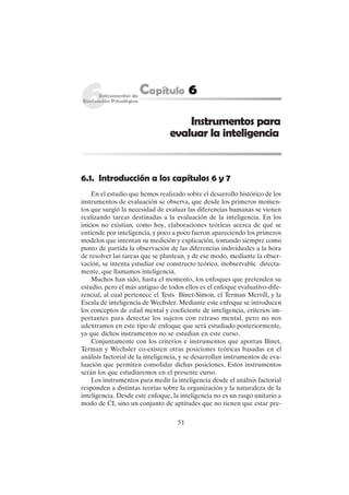 51
6.1. Introducción a los capítulos 6 y 7
En el estudio que hemos realizado sobre el desarrollo histórico de los
instrumentos de evaluación se observa, que desde los primeros momen-
tos que surgió la necesidad de evaluar las diferencias humanas se vienen
realizando tareas destinadas a la evaluación de la inteligencia. En los
inicios no existían, como hoy, elaboraciones teóricas acerca de qué se
entiende por inteligencia, y poco a poco fueron apareciendo los primeros
modelos que intentan su medición y explicación, tomando siempre como
punto de partida la observación de las diferencias individuales a la hora
de resolver las tareas que se plantean, y de ese modo, mediante la obser-
vación, se intenta estudiar ese constructo teórico, inobservable directa-
mente, que llamamos inteligencia.
Muchos han sido, hasta el momento, los enfoques que pretenden su
estudio, pero el más antiguo de todos ellos es el enfoque evaluativo-dife-
rencial, al cual pertenece el Tests Binet-Simon, el Terman Merrill, y la
Escala de inteligencia de Wechsler. Mediante este enfoque se introducen
los conceptos de edad mental y coeficiente de inteligencia, criterios im-
portantes para detectar los sujetos con retraso mental, pero no nos
adentramos en este tipo de enfoque que será estudiado posteriormente,
ya que dichos instrumentos no se estudian en este curso.
Conjuntamente con los criterios e instrumentos que aportan Binet,
Terman y Wechsler co-existen otras posiciones teóricas basadas en el
análisis factorial de la inteligencia, y se desarrollan instrumentos de eva-
luación que permiten consolidar dichas posiciones. Estos instrumentos
serán los que estudiaremos en el presente curso.
Los instrumentos para medir la inteligencia desde el análisis factorial
responden a distintas teorías sobre la organización y la naturaleza de la
inteligencia. Desde este enfoque, la inteligencia no es un rasgo unitario a
modo de CI, sino un conjunto de aptitudes que no tienen que estar pre-
Instrumentos para
evaluar la inteligencia
 