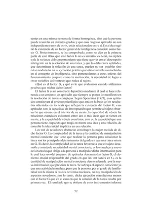 52
sentes en una misma persona de forma homogénea, sino que la persona
puede reunirlas en distintos grados; y que esos rasgos o aptitudes no son
independientes unos de otros, están relacionados entre sí. Esta idea sugi-
rió la existencia de un factor general de inteligencia conocido como fac-
tor G. Posteriormente, se ha comprobado, como se dijo en la primera
parte de este libro, que este factor G no es unitario, es decir, no explica
toda la varianza del comportamiento que tiene que ver con el desempeño
inteligente en la resolución de una tarea, y que las diferentes aptitudes,
que determinan la solución de una tarea, pueden no ser estables sino
estar moduladas en su ejecución práctica por otras variables no incluidas
en el concepto de inteligencia, sino pertenecientes a otras esferas del
funcionamiento psíquico como la motivación, la necesidad de logro u
otras variables del contexto que rodea al sujeto.
¿Qué es el factor G, y qué es lo que evaluamos cuando utilizamos
pruebas que miden dicho factor?
El factor G es un constructo hipotético mediante el cual se hace refe-
rencia a un conjunto de aptitudes que siempre se ponen de manifiesto en
la resolución de tareas complejas. Según Spearman (1927), esas aptitu-
des constituyen el proceso psicológico que está en la base de los resulta-
dos obtenidos en los tests que reflejan la existencia del factor G; esas
aptitudes son: la capacidad de introspección que permite al sujeto obser-
var lo que ocurre en el interior de su mente, la capacidad de educir las
relaciones esenciales existentes entre dos o más ideas que se tienen en
mente, y la capacidad de educir correlatos, esto es, la capacidad que una
persona tiene, supuesto que tenga en mente una idea y una relación, de
concebir la idea inicial implícita en esa relación.
Los test de relaciones abstractas constituyen la mejor medida de di-
cho factor G. La complejidad de la tarea y la cantidad de manipulación
mental conciente que tiene que realizar la persona para solucionar la
tarea son los principales determinantes del grado en que una tarea satura
en G. Es decir, la complejidad de la tarea favorece a que el sujeto desa-
rrolle y manipule su actividad mental consciente; es lo complejo y nuevo
de la tarea lo que obliga a la persona a manipular dicha información para
lo cual hace uso del conjunto de aptitudes denominadas factor G; el ele-
mento crucial responsable del grado en que un test satura en G, es la
cantidad de manipulación mental consciente desencadenada por la nue-
va información que presenta la tarea. Se subraya el aspecto consciente ya
que una actividad compleja, pero que la persona, por el grado de familia-
ridad con la misma la realiza de forma mecánica, no hay manipulación de
aspectos novedosos, por lo tanto, dicha ejecución correlaciona menos
con el factor G que en el caso en que la solución de la tarea resulta por
primera vez. El resultado que se obtiene de estos instrumentos informa
 