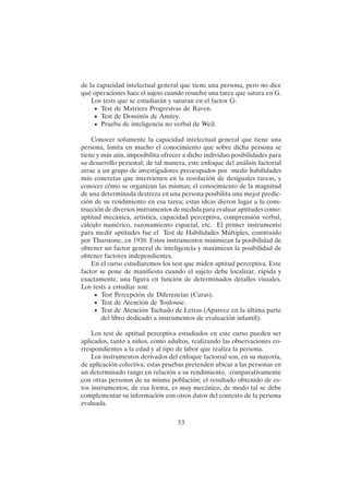 53
de la capacidad intelectual general que tiene una persona, pero no dice
qué operaciones hace el sujeto cuando resuelve una tarea que satura en G.
Los tests que se estudiarán y saturan en el factor G:
• Test de Matrices Progresivas de Raven.
• Test de Dominós de Anstey.
• Prueba de inteligencia no verbal de Weil.
Conocer solamente la capacidad intelectual general que tiene una
persona, limita en mucho el conocimiento que sobre dicha persona se
tiene y más aún, imposibilita ofrecer a dicho individuo posibilidades para
su desarrollo personal; de tal manera, este enfoque del análisis factorial
atrae a un grupo de investigadores preocupados por medir habilidades
más concretas que intervienen en la resolución de desiguales tareas, y
conocer cómo se organizan las mismas; el conocimiento de la magnitud
de una determinada destreza en una persona posibilita una mejor predic-
ción de su rendimiento en esa tarea; estas ideas dieron lugar a la cons-
trucción de diversos instrumentos de medida para evaluar aptitudes como:
aptitud mecánica, artística, capacidad perceptiva, comprensión verbal,
cálculo numérico, razonamiento espacial, etc. El primer instrumento
para medir aptitudes fue el Test de Habilidades Múltiples, construido
por Thurstone, en 1938. Estos instrumentos minimizan la posibilidad de
obtener un factor general de inteligencia y maximizan la posibilidad de
obtener factores independientes.
En el curso estudiaremos los test que miden aptitud perceptiva. Este
factor se pone de manifiesto cuando el sujeto debe localizar, rápida y
exactamente, una figura en función de determinados detalles visuales.
Los tests a estudiar son:
• Test Percepción de Diferencias (Caras).
• Test de Atención de Toulouse.
• Test de Atención Tachado de Letras (Aparece en la última parte
del libro dedicado a instrumentos de evaluación infantil).
Los test de aptitud perceptiva estudiados en este curso pueden ser
aplicados, tanto a niños, como adultos, realizando las observaciones co-
rrespondientes a la edad y al tipo de labor que realiza la persona.
Los instrumentos derivados del enfoque factorial son, en su mayoría,
de aplicación colectiva; estas pruebas pretenden ubicar a las personas en
un determinado rango en relación a su rendimiento, comparativamente
con otras personas de su misma población; el resultado obtenido de es-
tos instrumentos, de esa forma, es muy mecánico, de modo tal se debe
complementar su información con otros datos del contexto de la persona
evaluada.
 