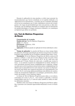 54
Durante la aplicación de estas pruebas, se debe tener presente las
recomendaciones que fueron estudiadas en el capítulo dedicado a la
Aplicación de los instrumentos, y recordar que los resultados obtenidos
en los test no constituyen, por sí solos, indicadores certeros de la inteli-
gencia o de rasgos de personalidad que tiene una persona; se dijo ante-
riormente, que los hallazgos obtenidos en cualquier tipo de instrumento
de medida psicológico se integra al proceso evaluativo y se constituyen
en hipótesis que deben ser probadas.
6.2. Test de Matrices Progresivas
de Raven
Caracterización de la prueba
Caracterización de la prueba
Caracterización de la prueba
Caracterización de la prueba
Caracterización de la prueba:
Nombre del test
Nombre del test
Nombre del test
Nombre del test
Nombre del test: Test de Matrices Progresivas.
Autor
Autor
Autor
Autor
Autor: J. C. Raven
Procedencia
Procedencia
Procedencia
Procedencia
Procedencia: Inglaterra, 1936
No. de ítems:
No. de ítems:
No. de ítems:
No. de ítems:
No. de ítems: 60
Aplicación:
Aplicación:
Aplicación:
Aplicación:
Aplicación: El Raven puede ser aplicado de forma individual o colec-
tiva.
Tiempo de aplicación
Tiempo de aplicación
Tiempo de aplicación
Tiempo de aplicación
Tiempo de aplicación: La prueba del Raven no tiene tiempo límite
de aplicación. El tiempo aproximado que demora una persona en realizar
la prueba oscila alrededor de los 45 minutos, pudiendo llegar hasta 1 hora.
Descripción
Descripción
Descripción
Descripción
Descripción: El test de Matrices Progresivas de Raven consta de 60
matrices o dibujos, a cada uno de estos dibujos le falta una parte. Estas
matrices se agrupan en cinco series (A, B, C, D, E), cada serie está
integrada por 12 ítems. Dentro de cada serie, a medida que avanza la
tarea, va en aumento el grado de complejidad de la misma. Siempre la
serie precedente presenta menor complejidad que la siguiente, aunque
en cada nueva serie los primeros ítems tienen menor complejidad que los
últimos que le antecedieron de la serie anterior. Las series A y B presen-
tan tareas más fáciles que requieren precisión en la discriminación. Las
series C, D y E, son las que plantean problemas más difíciles de resolver,
el tipo de razonamiento implicado es el analógico, permutación y altera-
ciones del modelo y otras relaciones lógicas.
La forma de Test de Matrices Progresivas para niños, es en colores,
contempla tres series A, B y C, esta versión es aplicable a menores
comprendidos entre los 5 y 11 años de edad, también se utiliza en adul-
tos deficientes mentales.
También existe una forma de Matrices Progresivas del Raven aplica-
bles a personas con conocida superioridad intelectual, su uso es restrin-
gido.
 