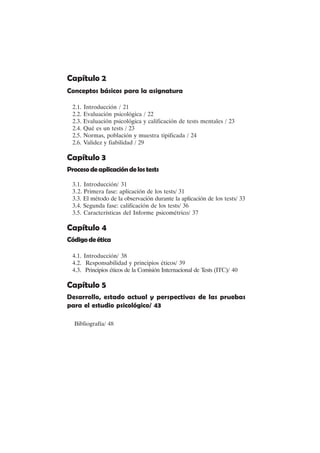 VI
Capítulo 2
Conceptos básicos para la asignatura
2.1. Introducción / 21
2.2. Evaluación psicológica / 22
2.3. Evaluación psicológica y calificación de tests mentales / 23
2.4. Qué es un tests / 23
2.5. Normas, población y muestra tipificada / 24
2.6. Validez y fiabilidad / 29
Capítulo 3
Procesodeaplicacióndelostests
3.1. Introducción/ 31
3.2. Primera fase: aplicación de los tests/ 31
3.3. El método de la observación durante la aplicación de los tests/ 33
3.4. Segunda fase: calificación de los tests/ 36
3.5. Características del Informe psicométrico/ 37
Capítulo 4
Códigodeética
4.1. Introducción/ 38
4.2. Responsabilidad y principios éticos/ 39
4.3. Principios éticos de la Comisión Internacional de Tests (ITC)/ 40
Capítulo 5
Desarrollo, estado actual y perspectivas de las pruebas
para el estudio psicológico/ 43
Bibliografía/ 48
 