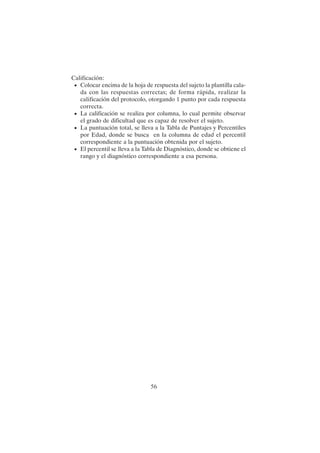 56
Calificación:
• Colocar encima de la hoja de respuesta del sujeto la plantilla cala-
da con las respuestas correctas; de forma rápida, realizar la
calificación del protocolo, otorgando 1 punto por cada respuesta
correcta.
• La calificación se realiza por columna, lo cual permite observar
el grado de dificultad que es capaz de resolver el sujeto.
• La puntuación total, se lleva a la Tabla de Puntajes y Percentiles
por Edad, donde se busca en la columna de edad el percentil
correspondiente a la puntuación obtenida por el sujeto.
• El percentil se lleva a la Tabla de Diagnóstico, donde se obtiene el
rango y el diagnóstico correspondiente a esa persona.
 