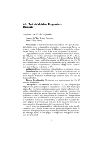 59
6.3. Test de Matrices Progresivas:
Dominós
Caracterización de la prueba
Nombre de T
Nombre de T
Nombre de T
Nombre de T
Nombre de Test:
est:
est:
est:
est: Test de Dominós.
Autor:
Autor:
Autor:
Autor:
Autor: Edgar Anstey
Procedencia:
Procedencia:
Procedencia:
Procedencia:
Procedencia: El test Dominós fue construido en 1944 para la arma-
da británica como test paralelo a las matrices progresivas de Raven. La
primera versión de la prueba consta de 44 ítems. La segunda fue realiza-
da por Anstey en 1955, consta de 48 ítems, agrupados en 8 páginas.
La prueba utilizada por nosotros corresponde a la versión de Anstey,
de 1955, que fue validada en Uruguay por el profesor Dr. W. L. Risso,
Director del Servicio Medico-Pedagógico de la Universidad de Trabajo
del Uruguay. Anstey tipificó la muestra de 1736 sujetos, de 15 a 20
años, obteniendo un baremo nacional para el Uruguay; calculó los valo-
res estadísticos de su confiabilidad (coeficiente 0,85) y validez (contras-
tado con el Raven, coeficiente o, 55).
V
V
V
V
Validación:
alidación:
alidación:
alidación:
alidación: El test Dominós no está validado en la población cubana.
A
A
A
A
Administración:
dministración:
dministración:
dministración:
dministración: Autoadministrable. Puede ser aplicada en forma in-
dividual o grupal. En el trabajo infantil se recomienda la aplicación a
niños mayores de 12 años. Admite trabajar con niños de 10 años edad de
forma individual.
Tiempo de aplicación:
Tiempo de aplicación:
Tiempo de aplicación:
Tiempo de aplicación:
Tiempo de aplicación: 30 minutos, con una tolerancia de 12 a 15
minutos adicionales.
Descripción:
Descripción:
Descripción:
Descripción:
Descripción: El test Dominós de Anstey de 1955, está integrado por
48 problemas pictóricos impresos en cuaderno, a razón de 6 diseños por
página. Los cuadernos contienen, además, una página preliminar desti-
nada a explicar la tarea a realizar por el sujeto mediante 4 ejemplos. Los
dos primeros ejemplos son problemas ya resueltos y los dos restantes,
problemas a resolver bajo la supervisión del examinador. Cada problema
contiene una ficha de dominós en blanco para que el examinando señale
la cantidad de puntos que corresponde a la solución. Los cuadernos tie-
nen 8 páginas de problemas, en cada uno de los cuales se introduce un
nuevo principio de organización de los conjuntos de ficha.
Los 48 ítems que integran el test están dispuestos en orden de difi-
cultad creciente, aunque no exactamente, puesto que el primer ítems de
un nuevo principio puede ser algo mas fácil que el último del precedente.
Sin embargo, dentro de cada página se cumple este principio de ordena-
ción por dificultad.
 