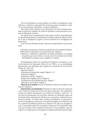 60
El test de Dominós es un test gráfico, no verbal, de inteligencia, cuyo
objetivo es valorar la capacidad de una persona para conceptuar y apli-
car el razonamiento sistemático a nuevos problemas.
Para lograr dicho objetivo se ha elaborado una serie de diseños que,
bajo la forma de conjunto de fichas de dominós son presentados en or-
den de dificultad creciente.
Se supone que la capacidad del sujeto para resolver aceptadamente
un determinado número de problemas se halla en función directa al fac-
tor G de la inteligencia (según la teoría factorial de la inteligencia de
Spearman).
Con el test de Dominós puede valorarse la capacidad de una persona
para:
a)Percibir exactamente el numero de puntos de cada conjunto de fichas.
b)Descubrir el principio de organización del conjunto.
c)Resolver, mediante la aplicación de dichos principios, la cantidad
de puntos que ha de colocar en cada uno de las mitades de la ficha
del Dominós en blanco, para completar el diseño.
El fundamento teórico de la prueba de Dominós se encuentra en la
teoría factorial de Spearman, Factor G, de 1904, y en su metodología
psicométrica. Los principios que regulan las secuencias de las series de
Anstey de 1955 son:
Simetría. Página 1
Alternancia y progresión simple. Página. 2 y 3
Asimetría. Página 4
Progresión circular. Página 5
Progresión compleja (series) Página 6
Combinación de principios previos. Página 7.
Adicción y sustracción. Página 8
Material de la prueba:
Material de la prueba:
Material de la prueba:
Material de la prueba:
Material de la prueba: El test de Dominós consta de un folleto y una
hoja de respuesta.
Instrucciones al examinador:
Instrucciones al examinador:
Instrucciones al examinador:
Instrucciones al examinador:
Instrucciones al examinador: Entregar al sujeto la hoja de respuesta
y dar fondo de tiempo para llenar los datos generales. El examinador
orienta no realizar anotaciones en el folleto de trabajo, y debe leer en
voz alta las instrucciones de la prueba, mientras el examinado sigue con
la mirada dichas instrucciones. Hecho esto, se procede a realizar los ejer-
cicios de prueba. El sujeto debe estudiar previamente, al comenzar el
test los 4 ejemplos que aparecen en la primera página. Las soluciones de
los 2 primeros problemas aparecen ya impresos (A y B). Los ejemplos C
y D, el examinado debe dar sus propias respuestas. El examinador debe
velar que el sujeto dé las respuestas correctas en esos ejemplos, y que las
registre en el lugar que le corresponde. Si algún examinado muestra algu-
 