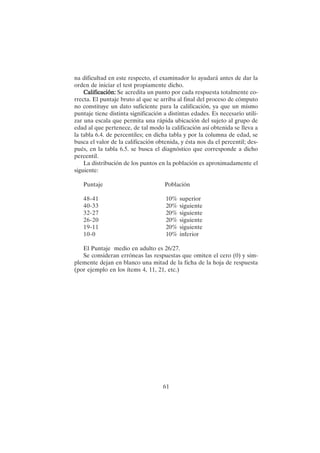 61
na dificultad en este respecto, el examinador lo ayudará antes de dar la
orden de iniciar el test propiamente dicho.
Calificación:
Calificación:
Calificación:
Calificación:
Calificación: Se acredita un punto por cada respuesta totalmente co-
rrecta. El puntaje bruto al que se arriba al final del proceso de cómputo
no constituye un dato suficiente para la calificación, ya que un mismo
puntaje tiene distinta significación a distintas edades. Es necesario utili-
zar una escala que permita una rápida ubicación del sujeto al grupo de
edad al que pertenece, de tal modo la calificación así obtenida se lleva a
la tabla 6.4. de percentiles; en dicha tabla y por la columna de edad, se
busca el valor de la calificación obtenida, y ésta nos da el percentil; des-
pués, en la tabla 6.5. se busca el diagnóstico que corresponde a dicho
percentil.
La distribución de los puntos en la población es aproximadamente el
siguiente:
Puntaje Población
48-41 10% superior
40-33 20% siguiente
32-27 20% siguiente
26-20 20% siguiente
19-11 20% siguiente
10-0 10% inferior
El Puntaje medio en adulto es 26/27.
Se consideran erróneas las respuestas que omiten el cero (0) y sim-
plemente dejan en blanco una mitad de la ficha de la hoja de respuesta
(por ejemplo en los ítems 4, 11, 21, etc.)
 