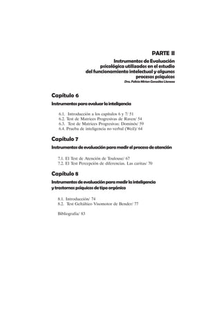 VII
PARTE II
Instrumentos de Evaluación
psicológica utilizados en el estudio
del funcionamiento intelectual y algunos
procesospsíquicos
Dra.FeliciaMirianGonzálezLlaneza
Capítulo 6
Instrumentosparaevaluarlainteligencia
6.1. Introducción a los capítulos 6 y 7/ 51
6.2. Test de Matrices Progresivas de Raven/ 54
6.3. Test de Matrices Progresivas: Dominós/ 59
6.4. Prueba de inteligencia no verbal (Weil)/ 64
Capítulo 7
Instrumentosdeevaluaciónparamedirelprocesodeatención
7.1. El Test de Atención de Toulouse/ 67
7.2. El Test Percepción de diferencias. Las caritas/ 70
Capítulo 8
Instrumentosdeevaluaciónparamedirlainteligencia
ytrastornospsíquicosdetipoorgánico
8.1. Introducción/ 74
8.2. Test Geltáltico Visomotor de Bender/ 77
Bibliografía/ 83
 