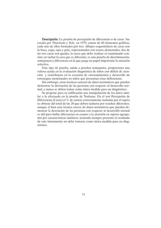 71
Descripción:
Descripción:
Descripción:
Descripción:
Descripción: La prueba de percepción de diferencias o de caras fue
creada por Thurstone y Yela en 1979, consta de 60 elementos gráficos,
cada uno de ellos formados por tres dibujos esquemáticos de caras con
la boca, cejas, ojos y pelo, representados con trazos elementales, dos de
las tres caras son iguales, la tarea que debe realizar el examinando con-
siste en tachar la cara que es diferente; es una prueba de discriminación,
semejanzas y diferencias en la que juega un papel importante la atención
selectiva.
Este tipo de prueba, unida a pruebas semejantes, proporciona una
valiosa ayuda en la evaluación diagnóstica de niños con déficit de aten-
ción y contribuyen en la creación de entrenamientos y desarrollo de
estrategias atencionales en niños que presentan estas deficiencias.
Sin embargo, estas técnicas carecen de datos normativos que puedan
demostrar la desviación de las personas con respecto al desarrollo nor-
mal, y nunca se deben tomar como única medida para un diagnóstico.
Se propone para su calificación una manipulación de los datos simi-
lar a la efectuada en la prueba de Toulouse. En el test Percepción de
Diferencias (Caras) el % de caritas correctamente tachadas por el sujeto
se obtiene del total de las 20 que deben tacharse por resultar diferentes;
aunque si bien esta técnica carece de datos normativos que puedan de-
mostrar la desviación de las personas con respecto al desarrollo normal
es útil para hallar diferencias en cuanto a la atención en sujetos agrupa-
dos por características similares, teniendo siempre presente el resultado
de este instrumento no debe tomarse como única medida para un diag-
nóstico.
 