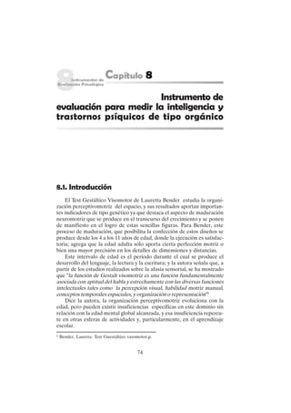 74
Instrumento de
evaluación para medir la inteligencia y
trastornos psíquicos de tipo orgánico
8.1. Introducción
El Test Gestáltico Visomotor de Lauretta Bender estudia la organi-
zación perceptivomotriz del espacio, y sus resultados aportan importan-
tes indicadores de tipo genético ya que destaca el aspecto de maduración
neuromotriz que se produce en el transcurso del crecimiento y se ponen
de manifiesto en el logro de estas sencillas figuras. Para Bender, este
proceso de maduración, que posibilita la confección de estos diseños se
produce desde los 4 a los 11 años de edad, donde la ejecución es satisfac-
toria; agrega que la edad adulta sólo aporta cierta perfección motriz o
bien una mayor precisión en los detalles de dimensiones y distancias.
Este intervalo de edad es el período durante el cual se produce el
desarrollo del lenguaje, la lectura y la escritura; y la autora señala que, a
partir de los estudios realizados sobre la afasia sensorial, se ha mostrado
que "la función de Gestalt visomotriz es una función fundamentalmente
asociada con aptitud del habla y estrechamente con las diversas funciones
intelectuales tales como la percepción visual, habilidad motriz manual,
conceptos temporales espaciales, y organización o representación"6
Dice la autora, la organización perceptivomotriz evoluciona con la
edad, pero pueden existir insuficiencias específicas en este dominio sin
relación con la edad mental global alcanzada, y esa insuficiencia repercu-
te en otras esferas de actividades y, particularmente, en el aprendizaje
escolar.
6
Bender, Laureta: Test Guestáltico vasomotor,p.
 