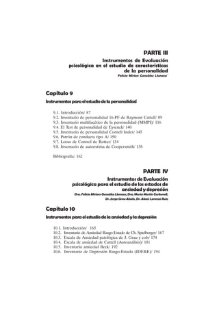 VIII
PARTE III
Instrumentos de Evaluación
psicológica en el estudio de características
de la personalidad
Felicia Mirian González Llaneza´
Capítulo 9
Instrumentosparaelestudiodelapersonalidad
9.1. Introducción/ 87
9.2. Inventario de personalidad 16-PF de Raymont Cattell/ 89
9.3. Inventario multifacético de la personalidad (MMPI)/ 116
9.4. El Test de personalidad de Eysenck/ 140
9.5. Inventario de personalidad Cornell Index/ 145
9.6. Patrón de conducta tipo A/ 150
9.7. Locus de Control de Rotter/ 154
9.8. Inventario de autoestima de Coopersmith/ 158
Bibliografía/ 162
PARTE IV
Instrumentos de Evaluación
psicológica para el estudio de los estados de
ansiedad y depresión
Dra.FeliciaMiriamGonzálezLlaneza,Dra.MartaMartínCarbonell,
Dr. Jorge Grau Abalo, Dr. Alexis Lorenzo Ruiz
Capítulo 10
Instrumentosparaelestudiodelaansiedadyladepresión
10.1. Introducción/ 165
10.2. Inventario de Ansiedad Rasgo-Estado de Ch. Spielberger/ 167
10.3. Escala de Ansiedad patológica de J. Grau y cols/ 174
10.4. Escala de ansiedad de Cattell (Autoanálisis)/ 181
10.5. Inventario ansiedad Beck/ 192
10.6. Inventario de Depresión Rasgo-Estado (IDERE)/ 194
 