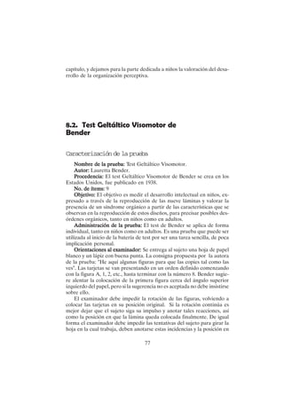 77
8.2. Test Geltáltico Visomotor de
Bender
Caracterización de la prueba
Nombre de la prueba:
Nombre de la prueba:
Nombre de la prueba:
Nombre de la prueba:
Nombre de la prueba: Test Geltáltico Visomotor.
Autor:
Autor:
Autor:
Autor:
Autor: Lauretta Bender.
P
P
P
P
Procedencia:
rocedencia:
rocedencia:
rocedencia:
rocedencia: El test Geltáltico Visomotor de Bender se crea en los
Estados Unidos, fue publicado en 1938.
No. de ítems:
No. de ítems:
No. de ítems:
No. de ítems:
No. de ítems: 9
Objetivo:
Objetivo:
Objetivo:
Objetivo:
Objetivo: El objetivo es medir el desarrollo intelectual en niños, ex-
presado a través de la reproducción de las nueve láminas y valorar la
presencia de un síndrome orgánico a partir de las características que se
observan en la reproducción de estos diseños, para precisar posibles des-
órdenes orgánicos, tanto en niños como en adultos.
Administración de la prueba:
Administración de la prueba:
Administración de la prueba:
Administración de la prueba:
Administración de la prueba: El test de Bender se aplica de forma
individual, tanto en niños como en adultos. Es una prueba que puede ser
utilizada al inicio de la batería de test por ser una tarea sencilla, de poca
implicación personal.
Orientaciones al examinador:
Orientaciones al examinador:
Orientaciones al examinador:
Orientaciones al examinador:
Orientaciones al examinador: Se entrega al sujeto una hoja de papel
blanco y un lápiz con buena punta. La consigna propuesta por la autora
de la prueba: "He aquí algunas figuras para que las copies tal como las
ves". Las tarjetas se van presentando en un orden definido comenzando
con la figura A, 1, 2, etc., hasta terminar con la número 8. Bender sugie-
re alentar la colocación de la primera figura cerca del ángulo superior
izquierdo del papel, pero si la sugerencia no es aceptada no debe insistirse
sobre ello.
El examinador debe impedir la rotación de las figuras, volviendo a
colocar las tarjetas en su posición original. Si la rotación continúa es
mejor dejar que el sujeto siga su impulso y anotar tales reacciones, así
como la posición en que la lámina queda colocada finalmente. De igual
forma el examinador debe impedir las tentativas del sujeto para girar la
hoja en la cual trabaja, deben anotarse estas incidencias y la posición en
capítulo, y dejamos para la parte dedicada a niños la valoración del desa-
rrollo de la organización perceptiva.
 